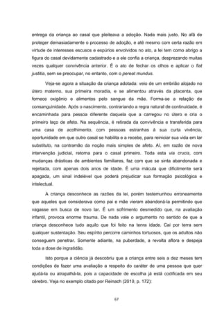   67	
  
entrega da criança ao casal que pleiteava a adoção. Nada mais justo. No afã de
proteger demasiadamente o processo de adoção, e até mesmo com certa razão em
virtude de interesses escusos e espúrios envolvidos no ato, a lei tem como abrigo a
figura do casal devidamente cadastrado e a ele confia a criança, desprezando muitas
vezes qualquer convivência anterior. É o ato de fechar os olhos e aplicar o fiat
justitia, sem se preocupar, no entanto, com o pereat mundus.
Veja-se agora a situação da criança adotada: veio de um embrião alojado no
útero materno, sua primeira moradia, e se alimentou através da placenta, que
fornece oxigênio e alimentos pelo sangue da mãe. Forma-se a relação de
consanguinidade. Após o nascimento, contrariando a regra natural de continuidade, é
encaminhada para pessoa diferente daquela que a carregou no útero e cria o
primeiro laço de afeto. Na sequência, é retirada da convivência e transferida para
uma casa de acolhimento, com pessoas estranhas à sua curta vivência,
oportunidade em que outro casal se habilita e a recebe, para reiniciar sua vida em lar
substituto, na contramão da noção mais simples de afeto. Aí, em razão de nova
intervenção judicial, retorna para o casal primeiro. Toda esta via crucis, com
mudanças drásticas de ambientes familiares, faz com que se sinta abandonada e
rejeitada, com apenas dois anos de idade. É uma mácula que dificilmente será
apagada, um sinal indelével que poderá prejudicar sua formação psicológica e
intelectual.
A criança desconhece as razões da lei, porém testemunhou erroneamente
que aqueles que considerava como pai e mãe vieram abandoná-la permitindo que
vagasse em busca de novo lar. É um sofrimento desmedido que, na avaliação
infantil, provoca enorme trauma. De nada vale o argumento no sentido de que a
criança desconhece tudo aquilo que foi feito na tenra idade. Cai por terra sem
qualquer sustentação. Seu espírito percorre caminhos tortuosos, que os adultos não
conseguem penetrar. Somente adiante, na puberdade, a revolta aflora e despeja
toda a dose de ingratidão.
Isto porque a ciência já descobriu que a criança entre seis a dez meses tem
condições de fazer uma avaliação a respeito do caráter de uma pessoa que quer
ajudá-la ou atrapalhá-la, pois a capacidade de escolha já está codificada em seu
cérebro. Veja no exemplo citado por Reinach (2010, p. 172):
 