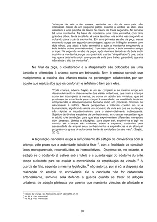   68	
  
“crianças de seis a dez meses, sentadas no colo de seus pais, são
colocadas diante de um pequeno palco. Quando a cortina se abre, elas
assistem a uma pecinha de teatro de menos de trinta segundos. No cenário
há uma montanha. Na base da montanha, uma bola vermelha, com dois
grandes olhos, tenta escalá-la. A cada tentativa, ela acaba escorregando e
voltando para o pé da montanha. Em uma primeira versão da peça, neste
momento surge um segundo personagem, agora um triângulo amarelo com
dois olhos, que ajuda a bola vermelha a subir a montanha empurrando a
bola ladeira acima (o colaborador). Com essa ajuda, a bola vermelha atinge
o topo. Na segunda versão da peça, após diversas tentativas da bola subir
sozinha a montanha, surge um quadrado azul (o “atrapalhador”), que, cada
vez que a bola tenta subir, a empurra de volta para baixo, garantindo que ela
não atinja o alto da montanha”.
No final da peça, o colaborador e o atrapalhador são colocados em uma
bandeja e oferecidos à criança como um brinquedo. Nem é preciso concluir que
maciçamente a escolha dos infantes recaiu no personagem colaborador, por ser
aquele que realiza atos que os confortam e refletem o bem para eles.
“Toda criança, adverte Sayão, é um ser completo e ao mesmo tempo em
desenvolvimento – diversamente das visões anteriores, que viam a criança
como ser incompleto, a menos, ou como um adulto em miniatura, que só
precisava da experiência para chegar à maturidade, na atualidade tenta-se
compreender o desenvolvimento humano como um processo contínuo do
nascimento à velhice. Nesta perspectiva, a infância contém em si a
humanidade, significando ainda um momento da vida em que as mudanças
são rápidas e importantíssimas para o desenvolvimento subsequente.
Sujeitos de direitos e sujeitos de conhecimento, as crianças necessitam que
o adulto crie condições para que elas experimentem diferentes interações
com pessoas, objetos e situações, para poder ser, exprimir-se e agir no
mundo. As crianças são curiosas, ativas e capazes, motivadas pela
necessidade de ampliar seus conhecimentos e experiências e de alcançar
progressivos graus de autonomia frente às condições do seu meio”. (Sayão,
2010)
A legislação menorista exige o cumprimento do estágio de convivência com a
criança, pelo prazo que a autoridade judiciária fixar12
, com a finalidade de constituir
laços monoparentais, reconstituídos ou homoafetivos. Dispensa-se, no entanto, o
estágio se o adotando já estiver sob a tutela e a guarda legal do adotante durante
tempo suficiente para se avaliar a conveniência da constituição do vínculo.13
A
guarda de fato, segundo a mesma legislação,14
não autoriza, por si só, a dispensa da
realização do estágio de convivência. Se o candidato não for cadastrado
anteriormente, somente será deferida a guarda quando se tratar de adoção
unilateral; de adoção pleiteada por parente que mantenha vínculos de afinidade e
	
  	
  	
  	
  	
  	
  	
  	
  	
  	
  	
  	
  	
  	
  	
  	
  	
  	
  	
  	
  	
  	
  	
  	
  	
  	
  	
  	
  	
  	
  	
  	
  	
  	
  	
  	
  	
  	
  	
  	
  	
  	
  	
  	
  	
  	
  	
  	
  	
  	
  	
  	
  	
  	
  	
  	
  	
  	
  	
  	
  	
  
12
	
  Estatuto	
  da	
  Criança	
  e	
  do	
  Adolescente,	
  Lei	
  nº	
  12.010/09,	
  art.	
  46.	
  
13
	
  Art.	
  46,	
  §	
  1º	
  da	
  referida	
  Lei.	
  
14
	
  Art.	
  46,	
  §	
  2º	
  da	
  referida	
  Lei.	
  
 