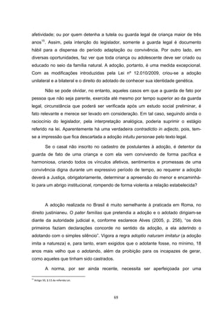   69	
  
afetividade; ou por quem detenha a tutela ou guarda legal de criança maior de três
anos15
. Assim, pela intenção do legislador, somente a guarda legal é documento
hábil para a dispensa do período adaptação ou convivência. Por outro lado, em
diversas oportunidades, faz ver que toda criança ou adolescente deve ser criado ou
educado no seio da família natural. A adoção, portanto, é uma medida excepcional.
Com as modificações introduzidas pela Lei nº 12.010/2009, criou-se a adoção
unilateral e a bilateral e o direito do adotado de conhecer sua identidade genética.
Não se pode olvidar, no entanto, aqueles casos em que a guarda de fato por
pessoa que não seja parente, exercida até mesmo por tempo superior ao da guarda
legal, circunstância que poderá ser verificada após um estudo social preliminar, é
fato relevante e merece ser levado em consideração. Em tal caso, seguindo ainda o
raciocínio do legislador, pela interpretação analógica, poderia suprimir o estágio
referido na lei. Aparentemente há uma verdadeira contradictio in adjecto, pois, tem-
se a impressão que fica descartada a adoção intuitu personae pelo texto legal.
Se o casal não inscrito no cadastro de postulantes à adoção, é detentor da
guarda de fato de uma criança e com ela vem convivendo de forma pacífica e
harmoniosa, criando todos os vínculos afetivos, sentimentos e promessas de uma
convivência digna durante um expressivo período de tempo, ao requerer a adoção
deverá a Justiça, obrigatoriamente, determinar a apreensão do menor e encaminhá-
lo para um abrigo institucional, rompendo de forma violenta a relação estabelecida?
A adoção realizada no Brasil é muito semelhante à praticada em Roma, no
direito justinianeu. O pater famílias que pretendia a adoção e o adotado dirigiam-se
diante da autoridade judicial e, conforme esclarece Alves (2005, p. 258), “os dois
primeiros faziam declarações concorde no sentido da adoção, a ela aderindo o
adotando com o simples silêncio”. Vigora a regra adoptio naturam imitatur (a adoção
imita a natureza) e, para tanto, eram exigidos que o adotante fosse, no mínimo, 18
anos mais velho que o adotando, além da proibição para os incapazes de gerar,
como aqueles que tinham sido castrados.
A norma, por ser ainda recente, necessita ser aperfeiçoada por uma
	
  	
  	
  	
  	
  	
  	
  	
  	
  	
  	
  	
  	
  	
  	
  	
  	
  	
  	
  	
  	
  	
  	
  	
  	
  	
  	
  	
  	
  	
  	
  	
  	
  	
  	
  	
  	
  	
  	
  	
  	
  	
  	
  	
  	
  	
  	
  	
  	
  	
  	
  	
  	
  	
  	
  	
  	
  	
  	
  	
  	
  
15
	
  Artigo	
  50,	
  §	
  13	
  da	
  referida	
  Lei.	
  
 