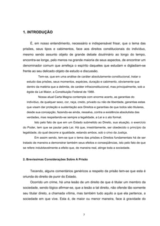   7	
  
	
  
1. INTRODUÇÃO
É, em nosso entendimento, necessário e indispensável frisar, que o tema das
prisões, seus tipos e cabimentos, face aos direitos constitucionais do indivíduo,
mesmo sendo assunto objeto de grande debate doutrinário ao longo do tempo,
encontra-se longe, pelo menos na grande maioria de seus aspectos, de encontrar um
denominador comum que arrefeça o espírito daqueles que estudam e digladiam-se
frente ao seu delicado objeto de estudo e discussão.
Tem-se, que em uma análise de caráter absolutamente constitucional, tratar o
estudo das prisões, seus momentos, espécies, duração e cabimento, obviamente que
dentro da matéria que a delimita, de caráter infraconstitucional, mas principalmente, sob a
égide da Lei Maior, a Constituição Federal de 1988.
Nossa atual Carta Magna contempla com enorme acerto, as garantias do
indivíduo, de qualquer sexo, cor, raça, credo, privado ou não de liberdade, garantias estas
que visam dar proteção e sustentação aos Direitos e garantias de que todos são titulares,
desde sua concepção, fazendo-se ainda, ressalva, contra a existência absolutista das
verdades, mas respeitando-se sempre a legalidade, a Lei e o ato formal.
Isto pelo fato de que em um Estado submetido ao Direito, sua atuação, o exercício
do Poder, tem que se pautar pela Lei. Há que, irrestritamente, ser obedecido o princípio da
legalidade, do qual decorre a igualdade, estando ambos, sob o crivo da Justiça.
Em assim sendo, tem-se que o tema das prisões e Direitos fundamentais há de ser
tratado de maneira a demonstrar também seus efeitos e conseqüências, isto pelo fato de que
se refere indubitavelmente a efeito que, de maneira real, atinge toda a sociedade.
2. Brevíssimas Considerações Sobre A Prisão
Tecendo, alguns comentários genéricos a respeito da prisão tem-se que esta é
oriunda do direito de punir do Estado.
Ocorrido um crime, há uma lesão de um direito de que é titular um membro da
sociedade, sendo lógico afirmar-se, que a lesão a tal direito, não ofende tão somente
seu titular direto, a chamada vítima, mas também tudo aquilo a que ela pertence, a
sociedade em que vive. Esta é, de maior ou menor maneira, face à gravidade do
 