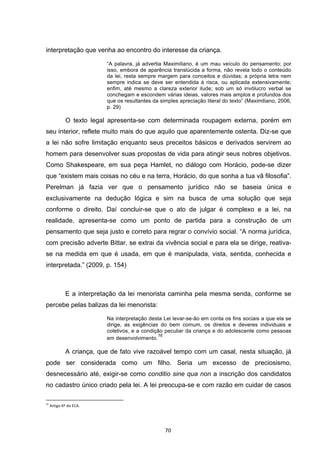   70	
  
interpretação que venha ao encontro do interesse da criança.
“A palavra, já advertia Maximiliano, é um mau veículo do pensamento; por
isso, embora de aparência translúcida a forma, não revela todo o conteúdo
da lei, resta sempre margem para conceitos e dúvidas; a própria letra nem
sempre indica se deve ser entendida à risca, ou aplicada extensivamente;
enfim, até mesmo a clareza exterior ilude; sob um só invólucro verbal se
conchegam e escondem várias ideias, valores mais amplos e profundos dos
que os resultantes da simples apreciação literal do texto” (Maximiliano, 2006,
p. 29)
O texto legal apresenta-se com determinada roupagem externa, porém em
seu interior, reflete muito mais do que aquilo que aparentemente ostenta. Diz-se que
a lei não sofre limitação enquanto seus preceitos básicos e derivados servirem ao
homem para desenvolver suas propostas de vida para atingir seus nobres objetivos.
Como Shakespeare, em sua peça Hamlet, no diálogo com Horácio, pode-se dizer
que “existem mais coisas no céu e na terra, Horácio, do que sonha a tua vã filosofia”.
Perelman já fazia ver que o pensamento jurídico não se baseia única e
exclusivamente na dedução lógica e sim na busca de uma solução que seja
conforme o direito. Daí concluir-se que o ato de julgar é complexo e a lei, na
realidade, apresenta-se como um ponto de partida para a construção de um
pensamento que seja justo e correto para regrar o convívio social. “A norma jurídica,
com precisão adverte Bittar, se extrai da vivência social e para ela se dirige, reativa-
se na medida em que é usada, em que é manipulada, vista, sentida, conhecida e
interpretada.” (2009, p. 154)
E a interpretação da lei menorista caminha pela mesma senda, conforme se
percebe pelas balizas da lei menorista:
Na interpretação desta Lei levar-se-ão em conta os fins sociais a que ela se
dirige, as exigências do bem comum, os direitos e deveres individuais e
coletivos, e a condição peculiar da criança e do adolescente como pessoas
em desenvolvimento.
16
A criança, que de fato vive razoável tempo com um casal, nesta situação, já
pode ser considerada como um filho. Seria um excesso de preciosismo,
desnecessário até, exigir-se como conditio sine qua non a inscrição dos candidatos
no cadastro único criado pela lei. A lei preocupa-se e com razão em cuidar de casos
	
  	
  	
  	
  	
  	
  	
  	
  	
  	
  	
  	
  	
  	
  	
  	
  	
  	
  	
  	
  	
  	
  	
  	
  	
  	
  	
  	
  	
  	
  	
  	
  	
  	
  	
  	
  	
  	
  	
  	
  	
  	
  	
  	
  	
  	
  	
  	
  	
  	
  	
  	
  	
  	
  	
  	
  	
  	
  	
  	
  	
  
16
	
  Artigo	
  6º	
  do	
  ECA.	
  
 