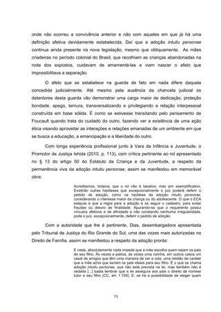   71	
  
onde não ocorreu a convivência anterior e não com aqueles em que já há uma
definição afetiva devidamente estabelecida. Daí que a adoção intuitu personae
continua ainda presente na nova legislação, mesmo que obliquamente. As mães
criadeiras no período colonial do Brasil, que recolhiam as crianças abandonadas na
roda dos expostos, cuidavam de amamentá-las e viam nascer o afeto que
impossibilitava a separação.
O afeto que se estabelece na guarda de fato em nada difere daquela
concedida judicialmente. Até mesmo pela ausência da chancela judicial os
detentores desta guarda vão demonstrar uma carga maior de dedicação, proteção
bondade, apego, ternura, transversalizando e privilegiando a relação interpessoal
construída em base sólida. É como se estivesse transitando pelo pensamento de
Foucault quando trata do cuidado do outro, fazendo ver a existência de uma ação
ética visando aproveitar as interações e relações emanadas de um ambiente em que
se busca a educação, a emancipação e a liberdade do outro.
Com longa experiência profissional junto à Vara da Infância e Juventude, o
Promotor de Justiça Ishida (2010, p. 113), com crítica pertinente ao rol apresentado
no § 13 do artigo 50 do Estatuto da Criança e da Juventude, a respeito da
permanência viva da adoção intuitu personae, assim se manifestou em memorável
obra:
Acreditamos, todavia, que o rol não é taxativo, mas sim exemplificativo.
Existirão outras hipóteses que excepcionalmente o juiz poderá deferir o
pedido de adoção, como na hipótese da adoção intuitu personae,
considerando o interesse maior da criança ou do adolescente. O que o ECA
estipula é que a regra para a adoção é se seguir o cadastro, para evitar
fraudes ou desvio de finalidade. Apurando-se que o requerente possui
vínculos afetivos e de afinidade e não constando nenhuma irregularidade,
pode o juiz, excepcionalmente, deferir o pedido de adoção.
Com a autoridade que lhe é pertinente, Dias, desembargadora aposentada
pelo Tribunal de Justiça do Rio Grande do Sul, uma das vozes mais autorizadas no
Direito de Família, assim se manifestou a respeito da adoção pronta:
E nada, absolutamente nada impede que a mãe escolha quem sejam os pais
de seu filho. Às vezes a patroa, às vezes uma vizinha, em outros casos um
casal de amigos que têm uma maneira de ver a vida, uma retidão de caráter
que a mãe acha que seriam os pais ideais para seu filho. É o que se chama
adoção intuitu personae, que não está prevista na lei, mas também não é
vedada [...] basta lembrar que a lei assegura aos pais o direito de nomear
tutor a seu filho (CC, art. 1.729). E, se há a possibilidade de eleger quem
 