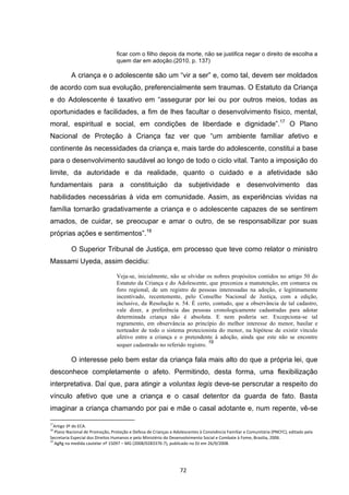   72	
  
ficar com o filho depois da morte, não se justifica negar o direito de escolha a
quem dar em adoção.(2010, p. 137)
A criança e o adolescente são um “vir a ser” e, como tal, devem ser moldados
de acordo com sua evolução, preferencialmente sem traumas. O Estatuto da Criança
e do Adolescente é taxativo em “assegurar por lei ou por outros meios, todas as
oportunidades e facilidades, a fim de lhes facultar o desenvolvimento físico, mental,
moral, espiritual e social, em condições de liberdade e dignidade”.17
O Plano
Nacional de Proteção à Criança faz ver que “um ambiente familiar afetivo e
continente às necessidades da criança e, mais tarde do adolescente, constitui a base
para o desenvolvimento saudável ao longo de todo o ciclo vital. Tanto a imposição do
limite, da autoridade e da realidade, quanto o cuidado e a afetividade são
fundamentais para a constituição da subjetividade e desenvolvimento das
habilidades necessárias à vida em comunidade. Assim, as experiências vividas na
família tornarão gradativamente a criança e o adolescente capazes de se sentirem
amados, de cuidar, se preocupar e amar o outro, de se responsabilizar por suas
próprias ações e sentimentos”.18
O Superior Tribunal de Justiça, em processo que teve como relator o ministro
Massami Uyeda, assim decidiu:
Veja-se, inicialmente, não se olvidar os nobres propósitos contidos no artigo 50 do
Estatuto da Criança e do Adolescente, que preconiza a manutenção, em comarca ou
foro regional, de um registro de pessoas interessadas na adoção, e legitimamente
incentivado, recentemente, pelo Conselho Nacional de Justiça, com a edição,
inclusive, da Resolução n. 54. É certo, contudo, que a observância de tal cadastro,
vale dizer, a preferência das pessoas cronologicamente cadastradas para adotar
determinada criança não é absoluta. E nem poderia ser. Excepciona-se tal
regramento, em observância ao princípio do melhor interesse do menor, basilar e
norteador de todo o sistema protecionista do menor, na hipótese de existir vínculo
afetivo entre a criança e o pretendente à adoção, ainda que este não se encontre
sequer cadastrado no referido registro.
19
O interesse pelo bem estar da criança fala mais alto do que a própria lei, que
desconhece completamente o afeto. Permitindo, desta forma, uma flexibilização
interpretativa. Daí que, para atingir a voluntas legis deve-se perscrutar a respeito do
vínculo afetivo que une a criança e o casal detentor da guarda de fato. Basta
imaginar a criança chamando por pai e mãe o casal adotante e, num repente, vê-se
	
  	
  	
  	
  	
  	
  	
  	
  	
  	
  	
  	
  	
  	
  	
  	
  	
  	
  	
  	
  	
  	
  	
  	
  	
  	
  	
  	
  	
  	
  	
  	
  	
  	
  	
  	
  	
  	
  	
  	
  	
  	
  	
  	
  	
  	
  	
  	
  	
  	
  	
  	
  	
  	
  	
  	
  	
  	
  	
  	
  	
  
17
Artigo	
  3º	
  do	
  ECA.	
  
18
	
  Plano	
  Nacional	
  de	
  Promoção,	
  Proteção	
  e	
  Defesa	
  de	
  Crianças	
  e	
  Adolescentes	
  à	
  Convivência	
  Familiar	
  e	
  Comunitária	
  (PNCFC),	
  editado	
  pela	
  
Secretaria	
  Especial	
  dos	
  Direitos	
  Humanos	
  e	
  pelo	
  Ministério	
  do	
  Desenvolvimento	
  Social	
  e	
  Combate	
  à	
  Fome,	
  Brasilia,	
  2006.	
  
19
	
  AgRg	
  na	
  medida	
  cautelar	
  nº	
  15097	
  –	
  MG	
  (2008/0283376-­‐7),	
  publicado	
  no	
  DJ	
  em	
  26/9/2008.	
  
 