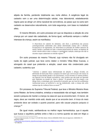   73	
  
alijada da família, perdendo totalmente seu norte afetivo. A exigência legal do
cadastro vem a ser uma determinação salutar, mas laboratorial, estabelecendo
regras para se atingir um clima razoável de convivência, ao passo que na outra sem
cadastro se desenvolve naturalmente, com toda segurança, com base no inabalável
afeto.
O mesmo Ministro, em outro processo em que se disputava a adoção de uma
criança por um casal não cadastrado, de forma igual, verificando sempre o melhor
interesse da criança, assim se manifestou:
A observância do cadastro de adotantes, vale dizer, a preferência das pessoas
cronologicamente cadastradas para adotar determinada criança não é absoluta.
Excepciona-se tal regramento, em observância ao princípio do melhor interesse do
menor, basilar e norteador de todo o sistema protecionista do menor, na hipótese de
existir vínculo afetivo entre a criança e o pretendente à adoção, ainda que este não se
encontre sequer cadastrado no referido registro.
20
Em outro processo do mesmo Tribunal, cujo número não foi divulgado em
razão do sigilo judicial, que teve como relator o ministro Villas Bôas Cuevas, o
advogado do casal que pretendia a adoção, casal esse não credenciado pelo
cadastro, sustentou que
“valorizar o cadastro único informatizado de adoções e abrigos (Cuida), em
detrimento do bem-estar físico e psíquico do menor que conviveu por oito meses no
âmago de uma família (desde o seu nascimento), vai de encontro ao sistema jurídico,
em especial à luz da filiação socioafetiva, valor jurídico que não pode ser ignorado
pelo Judiciário na missão de ‘dizer o direito’. O presente envio da criança a um
abrigo beira a teratologia, pois inconcebível presumir que um local de acolhimento
institucional possa ser preferível a um lar estabelecido, onde a criança não sofre
nenhum tipo de violência física ou moral”.
21
Em processo do Supremo Tribunal Federal, que teve o Ministro Moreira Alves
como Relator, de forma cristalina, sintetiza a necessidade não só legal, mas também
social e psíquica de manter a criança na casa em que se encontra bem: O menor, de
regra, deve ser mantido onde está, desde que aí se encontre bem. A troca do meio
ambiente deve ser evitada o quanto possível, para não causar prejuízo psíquico à
criança.22
De igual modo, estribando-se na melhor regra hermenêutica, que é aquela
que busca o equilíbrio perfeito entre o fato e a norma quando se está em litígio a
	
  	
  	
  	
  	
  	
  	
  	
  	
  	
  	
  	
  	
  	
  	
  	
  	
  	
  	
  	
  	
  	
  	
  	
  	
  	
  	
  	
  	
  	
  	
  	
  	
  	
  	
  	
  	
  	
  	
  	
  	
  	
  	
  	
  	
  	
  	
  	
  	
  	
  	
  	
  	
  	
  	
  	
  	
  	
  	
  	
  	
  
20
	
  	
  Recurso	
  Especial	
  provido.	
  STJ,	
  Resp	
  nº	
  1172.067-­‐MG,	
  Relator:	
  Ministro	
  MASSAMI	
  UYEDA.	
  Data	
  de	
  Julgamento:	
  18/03/2010,	
  T3	
  -­‐	
  
TERCEIRA	
  TURMA	
  
21
	
  http://www.stj.jus.br/portal_stj/publicacao/engine.wsp?tmp.area=398&tmp.texto=107726.	
  
22
	
  R/T	
  586/234.	
  
 