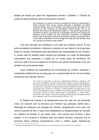   74	
  
adoção de criança por casal não regularizado perante o Cadastro, o Tribunal de
Justiça de Santa Catarina, assim se posicionou e decidiu:
Em processos nos quais se discute a proteção da criança ou adolescente o
Poder Judiciário deve buscar solução adequada à satisfação do melhor
interesse desses seres em formação. Essa determinação não decorre tão-
somente da letra expressa da Constituição Federal (artigo 227) ou do
Estatuto da Criança e do Adolescente (artigo 4º), mas advém igualmente de
imperativo da razão, haja vista que a pacificação social (um dos escopos da
atividade jurídica estatal) não está alicerçada unicamente na legalidade
estrita, mas na aplicação racional do arcabouço normativo e supranormativo.
A promoção da dignidade humana, desde a formação de cada cidadão, deve
ser o escopo primordial da ação estatal.
23
A lei não vale pelo seu frontispício e sim pelo seu conteúdo interno. É uma
porta semiaberta convidando o intérprete a penetrar em seu interior e de lá garimpar
todas as riquezas necessárias para atendimento das necessidades do ser humano.
E, quanto mais for retirado melhor atingirá sua finalidade, em razão da elasticidade
interpretativa que possibilita a criação de um amplo leque de benefícios. De
nenhuma valia a lei que se esgota em si mesma, pois atende necessidade única, em
também uma única oportunidade.
Lloyd, professor de jurisprudência da Universidade de Londres, estudioso e
competente profissional que se preocupa com a aproximação da lei com as funções
sociais que deve atender, afirmou:
A lei como é e como deve ser são dois compartimentos distintos e estanques, visto
que, como é sublinhado, a lei não é uma estrutura estática, mas um corpo dinâmico e
em desenvolvimento de doutrina, e muitos de seus desenvolvimentos são produzidos
por juízes que, consciente ou subsconscientemente, formulam decisões na base do
que pensam que a lei deva ser. Portanto, o jurista científico não pode ignorar o fato
de que estão imbutidas na lei as sementes de seu próprio desenvolvimento, de acordo
com algum sistema de valores aceitável para a comunidade, e o modo como o
sistema de valores dirige ou controla o complexo variável de decisões legais constitui
um componente vital de um sistema jurídico.(1998, p. 131)
O Estatuto da Criança e do Adolescente deve ser visto em sua dimensão
maior, em conjunto com os princípios que norteiam sua aplicação, dentre eles a
efetivação do interesse e da proteção dos infantes, ultrapassando e em muito, nos
casos de guarda de fato, a regra seca estabelecida na obrigatoriedade de inscrição
em cadastro de adoção. É, por assim dizer, uma conduta que contraria a ética
popular. A lei é cogente e arbitrária pela sua própria natureza, enquanto que os
princípios éticos coletivos apresentam-se como a melhor opção. Realizam-se
	
  	
  	
  	
  	
  	
  	
  	
  	
  	
  	
  	
  	
  	
  	
  	
  	
  	
  	
  	
  	
  	
  	
  	
  	
  	
  	
  	
  	
  	
  	
  	
  	
  	
  	
  	
  	
  	
  	
  	
  	
  	
  	
  	
  	
  	
  	
  	
  	
  	
  	
  	
  	
  	
  	
  	
  	
  	
  	
  	
  	
  
23
	
  	
  TJSC,	
  Agravo	
  de	
  Instrumento	
  n.	
  2011.079162-­‐4,	
  Rel	
  Des.	
  	
  Subst.	
  Denise	
  Volpato,	
  1ª	
  Câmara	
  de	
  Direito	
  Civil,	
  j.	
  22/05/2012.	
  
 