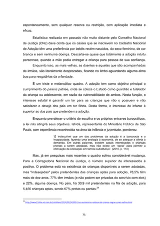   75	
  
espontaneamente, sem qualquer reserva ou restrição, com aplicação imediata e
eficaz.
Estatística realizada em passado não muito distante pelo Conselho Nacional
de Justiça (CNJ) dava conta que os casais que se inscrevem no Cadastro Nacional
de Adoção têm uma preferência por bebês recém-nascidos, do sexo feminino, de cor
branca e sem nenhuma doença. Descarta-se quase que totalmente a adoção intuitu
personnae, quando a mãe podia entregar a criança para pessoa de sua confiança.
Enquanto isso, as mais velhas, as doentes e aquelas que são acompanhadas
de irmãos, são literalmente desprezadas, ficando no limbo aguardando alguma alma
boa para resgatá-las da orfandade.
É um triste e melancólico quadro. A adoção tem como objetivo principal o
cumprimento do parens patriae, onde se coloca o Estado como guardião e tutelador
da criança ou adolescente, em razão da vulnerabilidade de ambos. Nesta função, o
interesse estatal é garantir um lar para as crianças que não o possuem e não
satisfazer o desejo dos pais em ter filhos. Desta forma, o interesse do infante é
superior ao dos pais que pretendem a adoção.
Enquanto prevalecer o critério de escolha e os próprios entraves burocráticos,
a lei não atingirá seus objetivos. Ishida, representante do Ministério Público de São
Paulo, com experiência reconhecida na área da infância e juventude, ponderou:
“É indiscutível que um dos problemas da adoção é a burocracia e a
incapacidade, fazendo uma analogia à economia, de se adequar a oferta à
demanda. Em outras palavras, existem casais interessados e crianças
prontas a serem adotadas, mas não existe um “canal” para permitir a
efetivação da colocação em família substitutiva”. (2010, p. 110)
Mas, já em pesquisas mais recentes o quadro sofreu considerável mudança.
Para a Corregedoria Nacional de Justiça, o número superior de interessados é
positivo. O problema está na existência de crianças disponíveis a serem adotadas,
mas "indesejadas" pelos pretendentes das crianças aptas para adoção, 78,5% têm
mais de dez anos, 77% têm irmãos (e não podem ser privadas do convívio com eles)
e 22%, alguma doença. No país, há 30,9 mil pretendentes na fila de adoção, para
5.456 crianças aptas, sendo 67% pretas ou pardas.24
	
  	
  	
  	
  	
  	
  	
  	
  	
  	
  	
  	
  	
  	
  	
  	
  	
  	
  	
  	
  	
  	
  	
  	
  	
  	
  	
  	
  	
  	
  	
  	
  	
  	
  	
  	
  	
  	
  	
  	
  	
  	
  	
  	
  	
  	
  	
  	
  	
  	
  	
  	
  	
  	
  	
  	
  	
  	
  	
  	
  	
  
24
	
  http://www1.folha.uol.com.br/cotidiano/2014/05/1459951-­‐cai-­‐resistencia-­‐a-­‐adocao-­‐de-­‐crianca-­‐negra-­‐e-­‐mais-­‐velha.shtml	
  
 