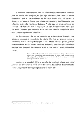   76	
  
Concluindo, a Hermenêutica, pela sua sistematização, abre diversos caminhos
para se buscar uma interpretação que seja condizente para dirimir o conflito
estabelecido pela própria omissão da lei menorista quando exclui de seu rol os
detentores do poder de fato de uma criança, com estágio probatório mais do que
suficiente, porém não inscritos no Cadastro. A ratio legis não encontra limites ou
barreiras no texto legal e nem na linguagem. Vai além. Busca fronteiras novas que
não foram divisadas pelo legislador e ali finca sua verdade conquistada pelos
desdobramentos práticos da vida social.
A Hermenêutica não carrega somente um embasamento filosófico, mas
retrata, na realidade, a interpretação da própria vida, visto que procura sempre o
caminho da melhor e mais justa solução social. Pode-se até dizer que ela, por ser
uma ciência que tem por base a finalidade teleológica, abre valas para desvendar
opções e após escolher a que melhor se ajusta ao caso concreto. Conforme salienta
Falcão,
“essa escolha do bom sentido, torna-se imperiosa no que tange à Hermenêutica
Jurídica, uma vez que a opção pelo sentido pode, em muitos casos, implicar a opção
pela justiça, indispensável à convivência e à afirmação do ser humano, bem como à
própria justificação do Direito”.
25
Assim, ou a sociedade trilha o caminho da excelência ditado pela regra
justiniana do bene vivere e suum cuique tribuere ou da ausência de sensibilidade
humana, dependendo da interpretação que for conferida à lei.
	
  	
  	
  	
  	
  	
  	
  	
  	
  	
  	
  	
  	
  	
  	
  	
  	
  	
  	
  	
  	
  	
  	
  	
  	
  	
  	
  	
  	
  	
  	
  	
  	
  	
  	
  	
  	
  	
  	
  	
  	
  	
  	
  	
  	
  	
  	
  	
  	
  	
  	
  	
  	
  	
  	
  	
  	
  	
  	
  	
  	
  
25
	
  Falcão,	
  Raimundo	
  Bezerra.	
  Hermenêutica.	
  São	
  Paulo:	
  Malheiros	
  Editores	
  Ltda.,	
  2010,	
  p.	
  98.	
  
 