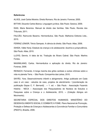   77	
  
Referências
ALVES, José Carlos Moreira. Direito Romano. Rio de Janeiro: Forense, 2005.
BITTAR, Eduardo Carlos Bianca. Linguagem jurídica. São Paulo: Saraiva, 2009.
DIAS, Maria Berenice. Manual de direito das famílias. São Paulo, Revista dos
Tribunais, 2011.
FALCÃO, Raimundo Bezerra. Hermenêutica. São Paulo: Malheiros Editores Ltda.,
2010.
FERRAZ JÚNIOR, Tércio Sampaio. A ciência do direito. São Paulo: Atlas, 2006.
ISHIDA, Válter Kenji. Estatuto da criança e do adolescente: doutrina e jurisprudência.
São Paulo: Atlas, 2010.
LLOYD, Dennis. A ideia de lei. Tradução de Álvaro Cabral. São Paulo: Martins
Fontes.
MAXIMILIANO, Carlos. Hermenêutica e aplicação do direito. Rio de Janeiro:
Forense, 2006.
REINACH, Fernando. A longa marcha dos grilos canibais e outras crônicas sobre a
vida no planeta Terra. – São Paulo: Companhia das Letras, 2010.
SAYÃO, Yara. Desenvolvimento infantil e abrigamento. Artigo publicado em Cada
caso é um caso : estudos de caso, projetos de atendimento / [coordenação da
publicação Dayse C. F. Bernardi] . -- 1. ed. -- São Paulo : Associação Fazendo
História : NECA – Associação dos Pesquisadores de Núcleos de Estudos e
Pesquisas sobre a Criança e o Adolescente, 2010. -- (Coleção Abrigos em
Movimento).
SECRETARIA ESPECIAL DOS DIREITOS HUMANOS; MINISTÉRIO DO
DESENVOLVIMENTO SOCIAL E COMBATE À FOME. Plano Nacional de Promoção,
Proteção e Defesa de Crianças e Adolescentes à Convivência Familiar e Comunitária
(PNCFC), Brasilia, 2006.
 