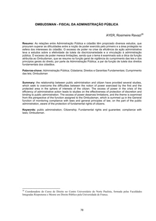   78	
  
OMBUDSMAN - FISCAL DA ADMINISTRAÇÃO PÚBLICA
AYER, Rosimeire Ravazi26
Resumo: As relações entre Administração Pública e cidadão têm propiciado diversos estudos, que
procuram superar as dificuldades entre a noção de poder exercido pelo primeiro e a área protegida na
esfera dos interesses do cidadão. O excesso de poder na crise da eficiência da ação administrativa
leva a estudos sobre a efetividade da tutela da discricionariedade e a vinculação à administração
pública. O excesso de poder merece limitações, sendo que o tema é examinado sob a ótica da função
atribuída ao Ombudsman, que se resume na função geral de vigilância do cumprimento das leis e dos
princípios gerais do direito, por parte da Administração Pública, a par da função de tutela dos direitos
fundamentais dos cidadãos.
Palavras-chave: Administração Pública; Cidadania; Direitos e Garantias Fundamentais; Cumprimento
das leis; Ombudsman
Summary: the relationship between public administration and citizen have provided several studies,
which seek to overcome the difficulties between the notion of power exercised by the first and the
protected area in the sphere of interests of the citizen. The excess of power in the crisis of the
efficiency of administrative action leads to studies on the effectiveness of protection of discretion and
binding to public administration. The excess of power deserves limitations, and the theme is examined
from the perspective of the function assigned to the Ombudsman, which is summed up in the General
function of monitoring compliance with laws and general principles of law, on the part of the public
administration, aware of the protection of fundamental rights of citizens.
Keywords: public administration; Citizenship; Fundamental rights and guarantee; compliance with
laws; Ombudsman.
	
  	
  	
  	
  	
  	
  	
  	
  	
  	
  	
  	
  	
  	
  	
  	
  	
  	
  	
  	
  	
  	
  	
  	
  	
  	
  	
  	
  	
  	
  	
  	
  	
  	
  	
  	
  	
  	
  	
  	
  	
  	
  	
  	
  	
  	
  	
  	
  	
  	
  	
  	
  	
  	
  	
  	
  	
  	
  	
  	
  	
  
26
Coordenadora do Curso de Direito no Centro Universitário do Norte Paulista, formada pelas Faculdades
Integradas Riopretense e Mestre em Direito Público pela Universidade de Franca.
	
  
 
