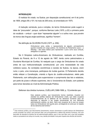   79	
  
INTRODUÇÃO
O instituto foi criado, na Suécia, por disposição constitucional, em 6 de junho
de 1809, artigos 96 a 101; há mais de 200 anos, só emendada em 1975.
A tradução vernácula, pura e simples, do termo Ombudsman pode sugerir a
ideia de “procurador”, porque, conforme Barroso Leite (1975, p.22) a primeira parte
do vocábulo – ombud – quer dizer “representar alguém” e o sufixo man, que provém
do tronco das línguas anglo-saxônicas, significa “homem”.
Na definição de OLIVEIRA FILHO (1977, p. 258):
Ombudsman seria, então, o representante de alguém, principalmente
quando investido em cargo público. Os membros do Parlamento sueco – o
Riksdag – são todos eleitos para representar o povo como seus ombuds,
delegados ou agentes.
No II Simpósio Latino-Americano do Ombudsman, realizado em Curitiba,
Estado do Paraná, de 9 a 12 de agosto de 1987, tendo como patrocinadora a
Ouvidoria Municipal de Curitiba, foi realçado que o cargo de Ombudsman foi criado
antes de sua institucionalização constitucional, por uma necessidade da vida
cotidiana sueca. As condições econômicas e sociais da Suécia, na época, eram
ruins; o país, uma monarquia, participava de muitas guerras. O Parlamento decidiu
então refazer a Constituição, criando a figura do Justitie-ombudsman, eleito pelo
Parlamento, com atribuições para supervisionar o cumprimento das leis e estatutos,
por parte de juízes e oficiais superiores, isto é, funcionários do Estado, com poderes
para tomar decisões ao nível da Administração Pública.
Defensor dos direitos humanos, CUÉLLAR (1988-1999, p. 13) entende que:
Este estatuto jurídico, que brevemente hemos reseñado, muestra con
claridad los perfiles básicos del Ombudsman criollo, que debe ocuparse
fundamentalmente de la defensa de los derechos humanos pero sin
descuidar la atención a las quejas provenientes de una deficiente
administración pública, es decir, tiene que ocuparse de lo que se ocupan
todos los Ombudsman del mundo pero, privilegiando la lucha por el respeto
de los derechos del hombre.
27
	
  	
  	
  	
  	
  	
  	
  	
  	
  	
  	
  	
  	
  	
  	
  	
  	
  	
  	
  	
  	
  	
  	
  	
  	
  	
  	
  	
  	
  	
  	
  	
  	
  	
  	
  	
  	
  	
  	
  	
  	
  	
  	
  	
  	
  	
  	
  	
  	
  	
  	
  	
  	
  	
  	
  	
  	
  	
  	
  	
  	
  
27
	
  Este	
  estatuto	
  jurídico,	
  que	
  descrevemos	
  brevemente,	
  mostra	
  claramente	
  os	
  perfis	
  básicos	
  do	
  Ombudsman	
  
crioulo	
  provedor	
  de	
  Justiça,	
  que	
  precisam	
  lidar	
  com	
  principalmente	
  a	
  defesa	
  dos	
  direitos	
  humanos,	
  mas	
  sem	
  
descuidar	
  da	
  atenção	
  às	
  queixas	
  de	
  má	
  administração	
  pública,	
  que	
  é,	
  tem	
  que	
  lidar	
  com	
  o	
  que	
  são	
  ocupados	
  
todos	
  os	
  provedores	
  de	
  Justiça	
  no	
  mundo,	
  mas,	
  dando	
  prioridade	
  à	
  luta	
  pelo	
  respeito	
  dos	
  direitos	
  do	
  homem.	
  
 