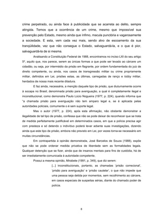   8	
  
crime perpetrado, ou ainda face à publicidade que se acarreta ao delito, sempre
atingida. Temos que a ocorrência de um crime, mesmo que impossível sua
prevenção pelo Estado, mesmo ainda que ínfimo, macula punctória e vagarosamente
a sociedade. E esta, vem cada vez mais, sendo alvo de escoamento da sua
tranqüilidade, vez que não consegue o Estado, salvaguardá-la, e o que é pior,
salvaguardá-la de si mesma.
Analisando a Constituição Federal de 1988, encontramos no inciso LXI do seu artigo
5º, aquilo que, nos parece, serem as únicas formas a que pode ser levado ao cárcere um
cidadão, ou seja, por intermédio da prisão em flagrante, por ordem fundamentada do juiz de
direito competente, ou ainda, nos casos de transgressão militar ou crime propriamente
militar, definidos em Lei, prisões estas, as últimas, carregadas de ranço e lobby militar,
herdados de nossa mais recente ditadura.
E faz ainda, necessária, a menção daquele tipo de prisão, que diuturnamente ocorre
à socapa no Brasil, denominada prisão para averiguação, a qual é completamente ilegal e
inconstitucional, como demonstra Paulo Lúcio Nogueira (1977, p. 224), quando informa que
“a chamada prisão para averiguação não tem amparo legal e, se é aplicada pelas
autoridades policiais, comumente o é sem suporte legal.
Mas o autor (1977, p. 224), após esta afirmação, não obstante demonstrar a
ilegalidade de tal tipo de prisão, confessa que não se pode deixar de reconhecer que se trata
de medida perfeitamente justificável em determinados casos, em que a polícia precisa agir
com presteza e só detendo o indivíduo poderá levar adiante suas investigações, dizendo
ainda que este tipo de prisão, embora não previsto em Lei, por vezes torna-se necessário em
muitas circunstâncias.
Em contrapartida à opinião demonstrada, José Barcelos de Souza (1988), expõe
que não se pode ordenar medida privativa de liberdade sem as formalidades legais.
Qualquer detenção que se fizer, ainda que de insanos mentais para fins de custódia, há de
ser imediatamente comunicada à autoridade competente.
Possui a mesma opinião, Mirabete (1991, p. 349), que diz serem:
[...] inconstitucionais, portanto, as chamadas ‘prisão correcional’,
‘prisão para averiguação’ e ‘prisão cautelar’, o que não impede que
uma pessoa seja detida por momentos, sem recolhimento ao cárcere,
em casos especiais de suspeitas sérias, diante do chamado poder de
polícia.
 