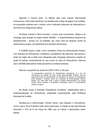   80	
  
Segundo o mesmo autor, no México esta nova criatura denominada
Ombusdman criollo está crescendo e se fortalecendo a base de golpes e de conflitos;
de acusações públicas que o indicam como instituição defensora da delinquência e
promotora da insegurança pública.
No Brasil, durante o Plano Cruzado I, o povo, como consumidor, chegou a se
empolgar pela atuação do órgão federal SUNAB – a Superintendência Nacional de
Abastecimento – porque via, na entidade, seu único meio de reclamar contra os
especulativos preços, principalmente dos produtos alimentícios.
A SUNAB atuava, então, como verdadeiro Fiscal da Administração Pública,
com atributos de Ombudsman, inobstante o paralelismo não seja total. Isto porque o
titular do órgão não é eleito nem designado pelo Congresso Nacional e dispõe do
poder de polícia, contrariamente ao que ocorre no caso do Ombudsman. Sabe-se
que a SUNAB pode aplicar multa pecuniária e confiscar produtos.
Note-se, a propósito da versão de LEITE (1975, p. 64) que:
A característica essencial do Ombudsman ressalte-se, é a de ser
instrumento de defesa do povo contra Administração Pública, esta se
colocando frente ao administrado, em benefício de ambos. O Ombudsman
tanto protege o cidadão contra as investidas da Administração Pública
quanto, por outro lado, põe a salvo a própria Administração, de críticas
muitas vezes injustas e acusações infundadas contra o funcionalismo
público em geral.
No Brasil, surgiu a chamada “Experiência Curitibana”, projeto-piloto para a
institucionalização do Ombudsman, implantado pioneiramente, pela Prefeitura
Municipal de Curitiba.
Escolheu-se a denominação “Ouvidor Geral”, para designar o Ombudsman,
nome a que o Povo Curitibano está mais acostumado. A criação se deu pelo Decreto
Municipal n. 215, de 21 de março de 1986, que, ao instituir o plano-piloto, assim
dispôs:
 