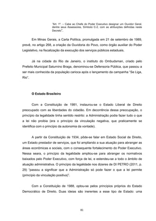   81	
  
“Art. 1º. – Cabe ao Chefe do Poder Executivo designar um Ouvidor Geral,
dentre seus Assessores, Símbolo C-2, com as atribuições definidas neste
Decreto”.
Em Minas Gerais, a Carta Política, promulgada em 21 de setembro de 1989,
prevê, no artigo 268, a criação da Ouvidoria do Povo, como órgão auxiliar do Poder
Legislativo, na fiscalização da execução dos serviços públicos estaduais.
Já na cidade do Rio de Janeiro, o instituto do Ombudsman, criado pelo
Prefeito Municipal Saturnino Braga, denominou-se Defensoria Pública, que passou a
ser mais conhecida da população carioca após o lançamento da campanha “Se Liga,
Rio”.
O Estado Brasileiro
Com a Constituição de 1981, instaurou-se o Estado Liberal de Direito
preocupado com as liberdades do cidadão. Em decorrência dessa preocupação, o
princípio da legalidade tinha sentido restrito: a Administração podia fazer tudo o que
a lei não proibia (era o princípio da vinculação negativa, que praticamente se
identifica com o princípio da autonomia da vontade).
A partir da Constituição de 1934, pôde-se falar em Estado Social de Direito,
um Estado prestador de serviços, que foi ampliando a sua atuação para abranger as
áreas econômicas e sociais, com o consequente fortalecimento do Poder Executivo.
Nessa seara, o princípio da legalidade ampliou-se para abranger os normativos
baixados pelo Poder Executivo, com força de lei, e estendeu-se a todo o âmbito de
atuação administrativa. O princípio da legalidade nos dizeres de DI PETRO (2011, p.
29) “passou a significar que a Administração só pode fazer o que a lei permite
(princípio da vinculação positiva)”.
Com a Constituição de 1988, optou-se pelos princípios próprios do Estado
Democrático de Direito. Duas ideias são inerentes a esse tipo de Estado: uma
 