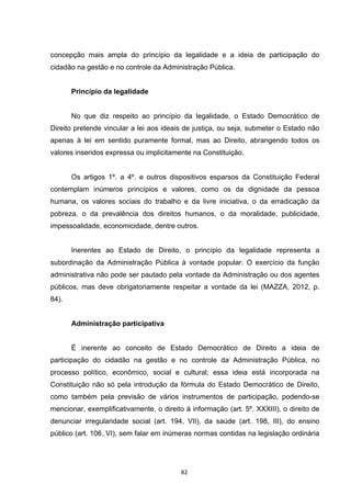   82	
  
concepção mais ampla do princípio da legalidade e a ideia de participação do
cidadão na gestão e no controle da Administração Pública.
Princípio da legalidade
No que diz respeito ao princípio da legalidade, o Estado Democrático de
Direito pretende vincular a lei aos ideais de justiça, ou seja, submeter o Estado não
apenas à lei em sentido puramente formal, mas ao Direito, abrangendo todos os
valores inseridos expressa ou implicitamente na Constituição.
Os artigos 1º. a 4º. e outros dispositivos esparsos da Constituição Federal
contemplam inúmeros princípios e valores, como os da dignidade da pessoa
humana, os valores sociais do trabalho e da livre iniciativa, o da erradicação da
pobreza, o da prevalência dos direitos humanos, o da moralidade, publicidade,
impessoalidade, economicidade, dentre outros.
Inerentes ao Estado de Direito, o princípio da legalidade representa a
subordinação da Administração Pública à vontade popular. O exercício da função
administrativa não pode ser pautado pela vontade da Administração ou dos agentes
públicos, mas deve obrigatoriamente respeitar a vontade da lei (MAZZA, 2012, p.
84).
Administração participativa
É inerente ao conceito de Estado Democrático de Direito a ideia de
participação do cidadão na gestão e no controle da Administração Pública, no
processo político, econômico, social e cultural; essa ideia está incorporada na
Constituição não só pela introdução da fórmula do Estado Democrático de Direito,
como também pela previsão de vários instrumentos de participação, podendo-se
mencionar, exemplificativamente, o direito à informação (art. 5º. XXXIII), o direito de
denunciar irregularidade social (art. 194, VII), da saúde (art. 198, III), do ensino
público (art. 106, VI), sem falar em inúmeras normas contidas na legislação ordinária
 
