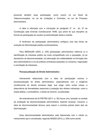   83	
  
prevendo também essa participação, como ocorre na Lei Geral de
Telecomunicações, na Lei de Licitações e Contratos, na Lei de Processo
Administrativo.
A ideia é reforçada com a introdução do parágrafo 3º. no art. 37 da
Constituição pela Emenda Constitucional 19/98, que prevê lei que discipline as
formas de participação do usuário na administração direta e indireta.
O fenômeno da participação administrativa configura uma das linhas de
evolução da Administração pública contemporânea.
Para MEDAUAR (2003, p. 230) participação administrativa refere-se (i) à
identificação do interesse público de modo compartilhado com a população, (ii) ao
decréscimo da discricionariedade, (iii) atenuação da unilateralidade na formação dos
atos administrativos e (iv) às práticas contratuais baseadas no consenso, negociação
e conciliação de interesses.
Processualização do Direito Administrativo
Intimamente relacionada com a ideia de participação ocorreu a
processualização do direito administrativo, especialmente com a exigência
constitucional do devido processo legal, que exige, entre outras coisas, a
observância de formalidades essenciais à proteção dos direitos individuais, como a
ampla defesa, o contraditório, o direito de recorrer, a publicidade.
No entendimento de Di PIETRO (2011, p. 30) houve uma “pressão no sentido
da ampliação da discricionariedade administrativa, fazendo renascer, inclusive, a
ideia de discricionariedade técnica, para reduzir o controle judicial sobre atos da
Administração”.
Essa discricionariedade administrativa está relacionada com o mérito ou
merecimento que é conceituado, segundo MAZZA (2012, p. 204) como sendo:
 