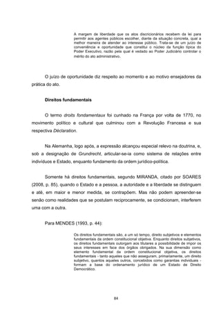   84	
  
A margem de liberdade que os atos discricionários recebem da lei para
permitir aos agentes públicos escolher, diante da situação concreta, qual a
melhor maneira de atender ao interesse público. Trata-se de um juízo de
conveniência e oportunidade que constitui o núcleo da função típica do
Poder Executivo, razão pela qual é vedado ao Poder Judiciário controlar o
mérito do ato administrativo.
O juízo de oportunidade diz respeito ao momento e ao motivo ensejadores da
prática do ato.
Direitos fundamentais
O termo droits fondamentaux foi cunhado na França por volta de 1770, no
movimento político e cultural que culminou com a Revolução Francesa e sua
respectiva Déclaration.
Na Alemanha, logo após, a expressão alcançou especial relevo na doutrina, e,
sob a designação de Grundrecht, articular-se-ia como sistema de relações entre
indivíduos e Estado, enquanto fundamento da ordem jurídico-política.
Somente há direitos fundamentais, segundo MIRANDA, citado por SOARES
(2008, p. 85), quando o Estado e a pessoa, a autoridade e a liberdade se distinguem
e até, em maior e menor medida, se contrapõem. Mas não podem apreender-se
senão como realidades que se postulam reciprocamente, se condicionam, interferem
uma com a outra.
Para MENDES (1993, p. 44):
Os direitos fundamentais são, a um só tempo, direito subjetivos e elementos
fundamentais da ordem constitucional objetiva. Enquanto direitos subjetivos,
os direitos fundamentais outorgam aos titulares a possibilidade de impor os
seus interesses em face dos órgãos obrigados. Na sua dimensão como
elemento fundamental da ordem constitucional objetiva, os direitos
fundamentais - tanto aqueles que não asseguram, primariamente, um direito
subjetivo, quantos aqueles outros, concebidos como garantias individuais -
formam a base do ordenamento jurídico de um Estado de Direito
Democrático.
 