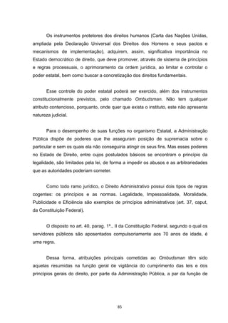   85	
  
Os instrumentos protetores dos direitos humanos (Carta das Nações Unidas,
ampliada pela Declaração Universal dos Direitos dos Homens e seus pactos e
mecanismos de implementação), adquirem, assim, significativa importância no
Estado democrático de direito, que deve promover, através de sistema de princípios
e regras processuais, o aprimoramento da ordem jurídica, ao limitar e controlar o
poder estatal, bem como buscar a concretização dos direitos fundamentais.
Esse controle do poder estatal poderá ser exercido, além dos instrumentos
constitucionalmente previstos, pelo chamado Ombudsman. Não tem qualquer
atributo contencioso, porquanto, onde quer que exista o instituto, este não apresenta
natureza judicial.
Para o desempenho de suas funções no organismo Estatal, a Administração
Pública dispõe de poderes que lhe asseguram posição de supremacia sobre o
particular e sem os quais ela não conseguiria atingir os seus fins. Mas esses poderes
no Estado de Direito, entre cujos postulados básicos se encontram o princípio da
legalidade, são limitados pela lei, de forma a impedir os abusos e as arbitrariedades
que as autoridades poderiam cometer.
Como todo ramo jurídico, o Direito Administrativo possui dois tipos de regras
cogentes: os princípios e as normas. Legalidade, Impessoalidade, Moralidade,
Publicidade e Eficiência são exemplos de princípios administrativos (art. 37, caput,
da Constituição Federal).
O disposto no art. 40, parag. 1º., II da Constituição Federal, segundo o qual os
servidores públicos são aposentados compulsoriamente aos 70 anos de idade, é
uma regra.
Dessa forma, atribuições principais cometidas ao Ombudsman têm sido
aquelas resumidas na função geral de vigilância do cumprimento das leis e dos
princípios gerais do direito, por parte da Administração Pública, a par da função de
 