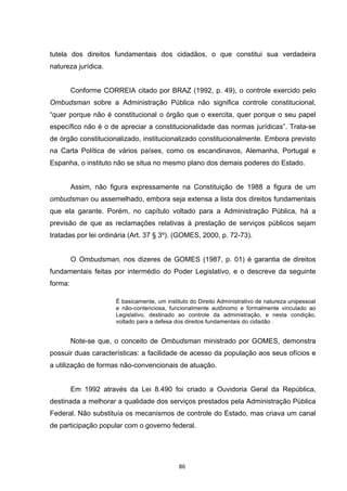   86	
  
tutela dos direitos fundamentais dos cidadãos, o que constitui sua verdadeira
natureza jurídica.
Conforme CORREIA citado por BRAZ (1992, p. 49), o controle exercido pelo
Ombudsman sobre a Administração Pública não significa controle constitucional,
“quer porque não é constitucional o órgão que o exercita, quer porque o seu papel
específico não é o de apreciar a constitucionalidade das normas jurídicas”. Trata-se
de órgão constitucionalizado, institucionalizado constitucionalmente. Embora previsto
na Carta Política de vários países, como os escandinavos, Alemanha, Portugal e
Espanha, o instituto não se situa no mesmo plano dos demais poderes do Estado.
Assim, não figura expressamente na Constituição de 1988 a figura de um
ombudsman ou assemelhado, embora seja extensa a lista dos direitos fundamentais
que ela garante. Porém, no capítulo voltado para a Administração Pública, há a
previsão de que as reclamações relativas à prestação de serviços públicos sejam
tratadas por lei ordinária (Art. 37 § 3º). (GOMES, 2000, p. 72-73).
O Ombudsman, nos dizeres de GOMES (1987, p. 01) é garantia de direitos
fundamentais feitas por intermédio do Poder Legislativo, e o descreve da seguinte
forma:
É basicamente, um instituto do Direito Administrativo de natureza unipessoal
e não-contenciosa, funcionalmente autônomo e formalmente vinculado ao
Legislativo, destinado ao controle da administração, e nesta condição,
voltado para a defesa dos direitos fundamentais do cidadão .
Note-se que, o conceito de Ombudsman ministrado por GOMES, demonstra
possuir duas características: a facilidade de acesso da população aos seus ofícios e
a utilização de formas não-convencionais de atuação.
Em 1992 através da Lei 8.490 foi criado a Ouvidoria Geral da República,
destinada a melhorar a qualidade dos serviços prestados pela Administração Pública
Federal. Não substituía os mecanismos de controle do Estado, mas criava um canal
de participação popular com o governo federal.
 