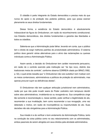   87	
  
O cidadão é parte integrante do Estado democrático e precisa mais do que
nunca do apoio e da proteção dos poderes públicos, para que possa exercer
plenamente os seus direitos fundamentais.
Dessa forma, a existência do Estado democrático é absolutamente
indissociável da figura do Ombudsman, em razão do reconhecimento constitucional,
nos Estados democráticos, dos direitos fundamentais e garantia das liberdades a
todos os cidadãos.
Salienta-se que a Administração pode falhar, levando em conta, que o público
tem o direito de exigir melhores padrões de produtividade administrativa. O sistema
político deve garantir várias alternativas para o alívio das reclamações ou queixas
individuais contra a Administração Pública.
Assim sendo, a decisão do Ombudsman tem caráter meramente persuasivo,
em razão de o controle exercido pela instituição ser “de tipo novo, distinto dos
tradicionais meios de controle”, conforme observa CORREIA citado por BRAZ (1992,
p. 52), o qual ainda ressalta que “o Ombudsman não veio substituir nem rivalizar com
os meios contenciosos, administrativos e políticos de proteção do administrado, mas
apenas procurar suprir as deficiências destes”.
O Ombudsman não tem qualquer atribuição jurisdicional nem administrativa,
razão por que não pode invadir seara do Poder Judiciário nem tampouco decidir
sobre atos administrativos, invalidando-os ou revogando-os. Sua competência cinge
tão somente à recomendação e, nesse sentido, pode verificar a ilegitimidade do ato,
recomendar a sua invalidação, bem como recomendar a sua revogação, uma vez
detectado o motivo, em razão de incompetência ou inoportunidade do ato. Suas
decisões não são obrigatórias para a Administração Pública.
Sua missão é a de verificar o bom andamento da Administração Pública, tanto
na condução da coisa pública como no seu relacionamento com os administrados,
ambos passíveis de serem atingidos em seus direitos pela atividade administrativa.
 