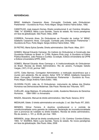   89	
  
REFERÊNCIAS:
BRAZ, Adalberto Cassemiro Alves. Corrupção: Combate pelo Ombudsman
Parlamentar – Ouvidoria do Povo. Porto Alegre: Sergio Antônio Fabris Editor, 1992.
CANOTILHO, José Joaquim Gomes. Direito constitucional. 6. ed. Coimbra: Almedina,
1996, “in” SOARES, Mário Lucio Quintão, Teoria do estado. No novos paradigmas
em face da globalização. São Paulo: Atlas, 2008
CORREIA, Fernando Alves. Do Ombudsman ao Provedor de Justiça “in” BRAZ,
Adalberto Cassemiro Alves. Corrupção: Combate pelo Ombudsman Parlamentar –
Ouvidoria do Povo. Porto Alegre: Sergio Antônio Fabris Editor, 1992.
DI PIETRO, Maria Sylvia Zanella. Direito administrativo: São Paulo: Atlas, 2011
GOMES, Manoel Eduardo Camargo. Do Instituto do Ombudsman à Construção das
Ouvidorias Públicas no Brasil. In: LYRA, Rubens Pinto (org). A Ouvidoria na Esfera
Pública Brasileira. João Pessoa e Curitiba. Co-edição. Editora Universitária da UFPB
e Editora Universitária UFPR, 2000.
GOMES, Manoel Eduardo Alves Camargo e. A Institucionalização do Ombudsman
do Brasil. Revista de Direito Administrativo. Rio de Janeiro, Fundação Getúlio
Vargas, (167): 01-22, jan/mar 1987.
LEITE, Celso Barroso. Corregedor Administrativo: a instituição escandinava que o
mundo vem adotando. Rio de Janeiro: Zahar 1976 “in” BRAZ, Adalberto Cassemiro
Alves. Corrupção: Combate pelo Ombudsman Parlamentar – Ouvidoria do Povo.
Porto Alegre: Sergio Antônio Fabris Editor, 1992.
OLIVEIRA FILHO, João de. O Ombudsman, instrumento de defesa dos Direitos
Humanos nas Democracias Modernas. São Paulo: Revista dos Tribunais, 1977.
CUÉLLAR, Jorge Madrazo. El ombudsman criollo. Academia Mexicana de Derechos
Humanos, 1984-1999 / xv Aniversário
MAZZA, Alexandre. Manual de direito administrativo. São Paulo: Saraiva, 2012
MEDAUAR, Odete. O direito administrativo em evolução. 2. ed. São Paulo: RT, 2003.
MENDES, Gilmar Ferreira. A doutrina constitucional e o controle de
constitucionalidade como garantia da cidadania. Declaração de inconstitucionalidade
sem a pronúncia de nulidade no direito brasileiro. Revista de direito administrativo,
Rio de Janeiro, v. 191, p. 40-66, jan./mar. 1993.
MIRANDA, Jorge. Manual de direito constitucional. 2. Ed. Coimbra: Coimbra Editora,
1993, “in” SOARES, Mário Lucio Quintão, Teoria do estado. No novos paradigmas
em face da globalização. São Paulo: Atlas, 2008
 