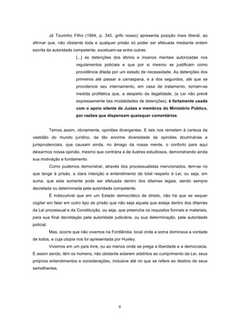   9	
  
Já Tourinho Filho (1994, p. 345, grifo nosso) apresenta posição mais liberal, ao
afirmar que, não obstante toda e qualquer prisão só poder ser efetuada mediante ordem
escrita da autoridade competente, excetuam-se entre outras:
[...] as detenções dos ébrios e insanos mentais autorizadas nos
regulamentos policiais e que por si mesmo se justificam como
providência ditada por um estado de necessidade. As detenções dos
primeiros até passar a carraspana, e a dos segundos, até que se
providencie seu internamento, em casa de tratamento, tornam-se
medida profilática que, a despeito da ilegalidade, (a Lei não prevê
expressamente tais modalidades de detenções), é fartamente usada
com o apoio silente de Juízes e membros do Ministério Público,
por razões que dispensam quaisquer comentários.
Temos assim, obviamente, opiniões divergentes. E tais nos remetem à certeza da
vastidão do mundo jurídico, da tão enorme diversidade de opiniões doutrinárias e
jurisprudenciais, que causam ainda, no âmago da nossa mente, o conforto para aqui
deixarmos nossa opinião, mesmo que contrária a de ilustres estudiosos, demonstrando ainda
sua motivação e fundamento.
Como pudemos demonstrar, através dos processualistas mencionados, tem-se no
que tange à prisão, a clara intenção e entendimento de total respeito à Lei, ou seja, em
suma, que esta somente pode ser efetuada dentro dos ditames legais, sendo sempre
decretada ou determinada pela autoridade competente.
É indiscutível que em um Estado democrático de direito, não há que se sequer
cogitar em falar em outro tipo de prisão que não seja aquela que esteja dentro dos ditames
da Lei processual e da Constituição, ou seja, que preencha os requisitos formais e materiais,
para sua final decretação pela autoridade judiciária, ou sua determinação, pela autoridade
policial.
Mas, ocorre que não vivemos na Fordlândia, local onde a soma dominava a vontade
de todos, e cuja utopia nos foi apresentada por Huxley.
Vivemos em um país livre, ou ao menos onde se prega a liberdade e a democracia.
E assim sendo, têm os homens, não obstante estarem adstritos ao cumprimento da Lei, seus
próprios entendimentos e considerações, inclusive até no que se refere ao destino de seus
semelhantes.
 