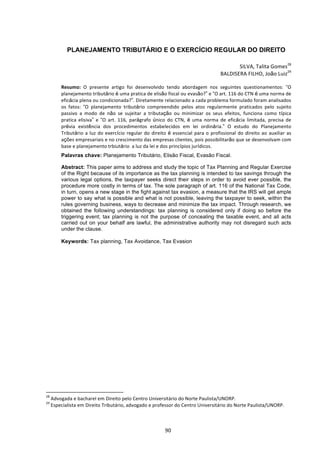   90	
  
PLANEJAMENTO TRIBUTÁRIO E O EXERCÍCIO REGULAR DO DIREITO
SILVA,	
  Talita	
  Gomes28
	
  
	
  BALDISERA	
  FILHO,	
  João	
  Luiz29
	
  	
  
	
  
Resumo:	
   O	
   presente	
   artigo	
   foi	
   desenvolvido	
   tendo	
   abordagem	
   nos	
   seguintes	
   questionamentos:	
   “O	
  
planejamento	
  tributário	
  é	
  uma	
  pratica	
  de	
  elisão	
  fiscal	
  ou	
  evasão?”	
  e	
  “O	
  art.	
  116	
  do	
  CTN	
  é	
  uma	
  norma	
  de	
  
eficácia	
  plena	
  ou	
  condicionada?”.	
  Diretamente	
  relacionado	
  a	
  cada	
  problema	
  formulado	
  foram	
  analisados	
  
os	
   fatos:	
   “O	
   planejamento	
   tributário	
   compreendido	
   pelos	
   atos	
   regularmente	
   praticados	
   pelo	
   sujeito	
  
passivo	
   a	
   modo	
   de	
   não	
   se	
   sujeitar	
   a	
   tributação	
   ou	
   minimizar	
   os	
   seus	
   efeitos,	
   funciona	
   como	
   típica	
  
pratica	
   elisiva”	
   e	
   “O	
   art.	
   116,	
   parágrafo	
   único	
   do	
   CTN,	
   é	
   uma	
   norma	
   de	
   eficácia	
   limitada,	
   precisa	
   de	
  
prévia	
   existência	
   dos	
   procedimentos	
   estabelecidos	
   em	
   lei	
   ordinária.”	
   O	
   estudo	
   do	
   Planejamento	
  
Tributário	
  a	
  luz	
  do	
  exercício	
  regular	
  do	
  direito	
  é	
  essencial	
  para	
  o	
  profissional	
  do	
  direito	
  ao	
  auxiliar	
  as	
  
ações	
  empresariais	
  e	
  no	
  crescimento	
  das	
  empresas	
  clientes,	
  pois	
  possibilitarão	
  que	
  se	
  desenvolvam	
  com	
  
base	
  e	
  planejamento	
  trbiutário	
  	
  a	
  luz	
  da	
  lei	
  e	
  dos	
  princípios	
  jurídicos.	
  
Palavras chave: Planejamento Tributário, Elisão Fiscal, Evasão Fiscal.
Abstract: This paper aims to address and study the topic of Tax Planning and Regular Exercise
of the Right because of its importance as the tax planning is intended to tax savings through the
various legal options, the taxpayer seeks direct their steps in order to avoid ever possible, the
procedure more costly in terms of tax. The sole paragraph of art. 116 of the National Tax Code,
in turn, opens a new stage in the fight against tax evasion, a measure that the IRS will get ample
power to say what is possible and what is not possible, leaving the taxpayer to seek, within the
rules governing business, ways to decrease and minimize the tax impact. Through research, we
obtained the following understandings: tax planning is considered only if doing so before the
triggering event; tax planning is not the purpose of concealing the taxable event, and all acts
carried out on your behalf are lawful, the administrative authority may not disregard such acts
under the clause.
Keywords: Tax planning, Tax Avoidance, Tax Evasion
	
  
	
  
	
  
	
  
	
  
	
  
	
  
	
  	
  	
  	
  	
  	
  	
  	
  	
  	
  	
  	
  	
  	
  	
  	
  	
  	
  	
  	
  	
  	
  	
  	
  	
  	
  	
  	
  	
  	
  	
  	
  	
  	
  	
  	
  	
  	
  	
  	
  	
  	
  	
  	
  	
  	
  	
  	
  	
  	
  	
  	
  	
  	
  	
  	
  	
  	
  	
  	
  	
  
28
	
  Advogada	
  e	
  bacharel	
  em	
  Direito	
  pelo	
  Centro	
  Universitário	
  do	
  Norte	
  Paulista/UNORP.	
  
29
	
  Especialista	
  em	
  Direito	
  Tributário,	
  advogado	
  e	
  professor	
  do	
  Centro	
  Universitário	
  do	
  Norte	
  Paulista/UNORP.	
  
 