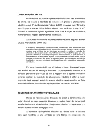   91	
  
CONSIDERAÇÕES INICIAIS
O contribuinte ao praticar o planejamento tributário, visa à economia
de tributo. No tocante a liberdade do indivíduo em praticar o planejamento
tributário, o art. 5º da Constituição Federal de1988 prescreve que: “Ninguém
será obrigado a fazer ou deixar de fazer alguma coisa senão em virtude de lei.”
Portanto o contribuinte agindo legalmente pode fazer a opção de escolher o
melhor para seu negocio economizando nos tributos.
A natureza ou essência do planejamento tributário, segundo Edmar
Oliveira Andrade Filho (2009, p.9):
A expressão planejamento tributário pode ser utilizada para fazer referência a uma
atividade que pode funcionar como um método. A busca da menor carga tributária
envolve uma atividade de um demiurgo: pressupõe a análise e seleção de
alternativas. Envolve em certas circunstâncias a modelagem de fatos para que eles
possam submeter-se a um esquema jurídico menos oneroso ou pode envolver a
simples eleição de entre vários regimes jurídicos os oferecidos pela ordem jurídica
positiva. A modelagem dos fatos e as escolhas devem ser guiadas pelo principio da
legalidade; é ele quem veicula as decisões políticas sobre igualdade e capacidade
contributiva.
Em suma, trata-se de técnica adotada no universo dos negócios que
visa excluir, reduzir os encargos tributários. O planejamento tributário é a
atividade preventiva que estuda os atos e negócios que o agente econômico
pretende realizar. A finalidade do planejamento tributário é obter a maior
economia fiscal possível, reduzindo a carga tributária, sendo possível ser feito
estudando todas as possibilidades legais possíveis para serem aplicadas.
CONCEITO DE PLANEJAMENTO TRIBUTÁRIO
Devido ao notório nível de tributação no Brasil, o contribuinte pode
tentar diminuir os seus encargos tributários e poderá fazer de forma legal
através da chamada elisão fiscal ou planejamento tributário ou ilegalmente por
meio da evasão fiscal ou sonegação fiscal.
A expressão “planejamento tributário” ou “elisão fiscal” é utilizada
para fazer referência a uma atividade ou uma técnica de prospecção de
 