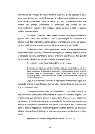   92	
  
alternativas de redução da carga tributária suportada pelas pessoas e pelas
empresas, sempre em consonância com o ordenamento jurídico em vigor, é
uma forma legal do contribuinte de estruturar o seu negócio da maneira que
melhor lhe pareça, procurando a diminuição dos custos de seu
empreendimento, inclusive dos impostos, sendo jurídica e lícita, a fazenda
pública deve respeitá-la.
Os tributos (impostos, taxas e contribuições) representam importante
parcela dos custos das empresas. Com a globalização da economia e a
concorrência das empresas nacionais com as internacionais, tornou-se questão
de sobrevivência empresarial a correta administração do ônus tributário.
O planejamento tributário consiste em prever a situação de fato que
ocorrendo o caso concreto, acarretam conseqüências jurídicas, fazendo nascer
a obrigação tributária, identificar o período anterior à ocorrência do fato gerador
da obrigação tributária e o período posterior a sua ocorrência.
O doutrinador João Dario Rolim (2010, p. 52) ensina:
O planejamento tributário, quando realizado dentro das formas licitas, é um ramo
da administração tributária devendo ser considerado também como atividade de
rotina empresarial de significativa importância, especificamente quando o próprio
legislador impôs ao administrador o dever de empregar todos os recursos-
obviamente, legais – que tiverem ao seu alcance, no sentido de lograr os fins e no
interesse da empresa.
Logo, o planejamento tributário é o processo de escolha de ação, não
simulada, anterior a ocorrência do fato gerador, visando direta ou indiretamente
à economia de tributos.
O planejamento tributário, também conhecido com elisão fiscal, é um
ato preventivo, observando estritamente a legislação brasileira vigente, visa
mecanismos que permitam diminuir o desembolso financeiro com pagamento
de tributos, portanto a organização e implantação de ações que permitem as
empresas garantirem a economia nos gastos com tributos, em conformidade
com as normas regentes no sistema tributário nacional, por meio da prática de
atos jurídicos estritamente legais e que apresentam com opção de menor ônus
fiscal.
Segundo o doutrinador Sergio Pinto Martins (2010, p.38):
 
