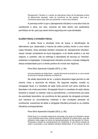   93	
  
Planejamento Tributário é o estudo de alternativas lícitas de formalização jurídica
de determinada operação, antes da ocorrência do fato gerador, para que o
contribuinte possa optar pelo que apresentar o menor ônus tributário.
A premissa enfim é que o planejamento tributário é uma ativa lícita do
contribuinte e deve, por isso, somente ser feita dentro dos parâmetros
permitidos em lei, para que assim tenha segurança em suas atividades.
ELISÃO FISCAL E EVASÃO FISCAL
A elisão fiscal é atividade lícita de busca e identificação de
alternativas que, observados o marcos da ordem jurídica, levem a uma menor
carga tributária. Essa atividade também chamada de “planejamento tributário”
requer manejo competente de duas linguagens: a do direito positivo e as dos
negocio, e, portanto, não se restringe à descoberta de lacunas ou “brechas”
existentes na legislação. O planejamento tributário envolve o manejo inteligente
dessa complexidade que é o direito positivo do mundo dos negócios.
Para Silvio Aparecido Crepaldi (2012, p. 94):
Há duas espécies de elisão fiscal: - aquela decorrente da própria lei; e a que resulta
de lacunas e brechas existentes na própria lei.
Na elisão decorrente de lei, o próprio dispositivo legal permite ou até
mesmo induz a economia de tributos. Na segunda espécie, evasão ou
sonegação fiscal, é o resultado de ação ilícita punível com pena restritiva de
liberdade e de multa pecuniária. Sonegação fiscal é o resultado de ação dolosa
tendente a impedir ou retardar, total ou parcialmente, o conhecimento por parte
da autoridade fazendária, da ocorrência do fato gerador da obrigação principal,
sua natureza ou circunstâncias materiais e das condições pessoais do
contribuinte, suscetíveis de afetar a obrigação tributária principal ou os créditos
tributários correspondentes.
Para Silvio Aparecido Crepaldi (2012, p. 95):
Elisão fiscal é um proceder legalmente autorizado, que ajuda a lei tributária a atingir
a sua finalidade extra fiscal, quando presente. Diferente da evasão fiscal, pois são
utilizados meios legais na busca da descaracterização do fato gerador do tributo.
Pressupõe a licitude do comportamento do contribuinte. É uma forma honesta de
evitar a submissão a uma hipótese tributária desfavorável. É um conjunto de atos
 