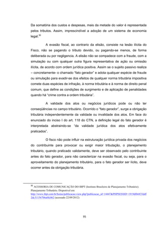   95	
  
Da somatória dos custos e despesas, mais da metade do valor é representada
pelos tributos. Assim, imprescindível a adoção de um sistema de economia
legal.30
A evasão fiscal, ao contrario da elisão, consiste na lesão ilícita do
Fisco, não se pagando o tributo devido, ou pagando-se menos, de forma
deliberada ou por negligencia. A elisão não se compadece com a fraude, com a
simulação ou com qualquer outra figura representativa de ação ou omissão
ilícita, de acordo com ordem jurídica positiva. Assim se o sujeito passivo realiza
– concretamente- o chamado “fato gerador” e adota qualquer espécie de fraude
ou simulação para evadir-se dos efeitos de qualquer norma tributária impositiva
comete duas espécies de infração, à norma tributária e à norma de direito penal
comum, que define as condições de surgimento e de aplicação de penalidades
quando há “crime contra a ordem tributária”.
A validade dos atos ou negócios jurídicos pode ou não ter
conseqüências no campo tributário. Ocorrido o “fato gerador”, surge a obrigação
tributária independentemente da validade ou invalidade dos atos. Em face do
enunciado do inciso I do art. 118 do CTN, a definição legal do fato gerador é
interpretada abstraindo-se “da validade jurídica dos atos efetivamente
praticados”.
O fisco não pode influir na estruturação jurídica privada dos negócios
do contribuinte para provocar ou exigir maior tributação, o planejamento
tributário, quando praticado validamente, deve ser observado pelo contribuinte
antes do fato gerador, para não caracterizar na evasão fiscal, ou seja, para o
aproveitamento do planejamento tributário, para o fato gerador ser lícito, deve
ocorrer antes da obrigação tributária.
	
  	
  	
  	
  	
  	
  	
  	
  	
  	
  	
  	
  	
  	
  	
  	
  	
  	
  	
  	
  	
  	
  	
  	
  	
  	
  	
  	
  	
  	
  	
  	
  	
  	
  	
  	
  	
  	
  	
  	
  	
  	
  	
  	
  	
  	
  	
  	
  	
  	
  	
  	
  	
  	
  	
  	
  	
  	
  	
  	
  	
  
30
ACESSORIA DE COMUNICAÇÃO DO IBPT (Instituto Brasileiro de Planejamento Tributário).
Planejamento Tributário. Disponível em:
http://www.ibpt.com.br/home/publicacao.view.php?publicacao_id=14447&PHPSESSID=1919df66833ddf
2dc31156706a0fc062 (acessado 22/09/2012)
	
  
 