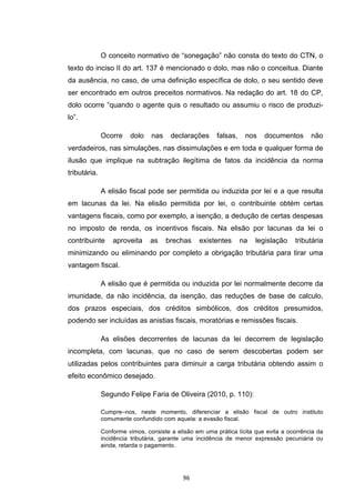   96	
  
O conceito normativo de “sonegação” não consta do texto do CTN, o
texto do inciso II do art. 137 é mencionado o dolo, mas não o conceitua. Diante
da ausência, no caso, de uma definição específica de dolo, o seu sentido deve
ser encontrado em outros preceitos normativos. Na redação do art. 18 do CP,
dolo ocorre “quando o agente quis o resultado ou assumiu o risco de produzi-
lo”.
Ocorre dolo nas declarações falsas, nos documentos não
verdadeiros, nas simulações, nas dissimulações e em toda e qualquer forma de
ilusão que implique na subtração ilegítima de fatos da incidência da norma
tributária.
A elisão fiscal pode ser permitida ou induzida por lei e a que resulta
em lacunas da lei. Na elisão permitida por lei, o contribuinte obtém certas
vantagens fiscais, como por exemplo, a isenção, a dedução de certas despesas
no imposto de renda, os incentivos fiscais. Na elisão por lacunas da lei o
contribuinte aproveita as brechas existentes na legislação tributária
minimizando ou eliminando por completo a obrigação tributária para tirar uma
vantagem fiscal.
A elisão que é permitida ou induzida por lei normalmente decorre da
imunidade, da não incidência, da isenção, das reduções de base de calculo,
dos prazos especiais, dos créditos simbólicos, dos créditos presumidos,
podendo ser incluídas as anistias fiscais, moratórias e remissões fiscais.
As elisões decorrentes de lacunas da lei decorrem de legislação
incompleta, com lacunas, que no caso de serem descobertas podem ser
utilizadas pelos contribuintes para diminuir a carga tributária obtendo assim o
efeito econômico desejado.
Segundo Felipe Faria de Oliveira (2010, p. 110):
Cumpre–nos, neste momento, diferenciar a elisão fiscal de outro instituto
comumente confundido com aquela: a evasão fiscal.
Conforme vimos, consiste a elisão em uma prática lícita que evita a ocorrência da
incidência tributária, garante uma incidência de menor expressão pecuniária ou
ainda, retarda o pagamento.
 