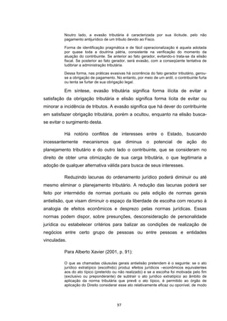   97	
  
Noutro lado, a evasão tributária é caracterizada por sua ilicitude, pelo não
pagamento antijurídico de um tributo devido ao Fisco.
Forma de identificação pragmática e de fácil operacionalização é aquela adotada
por quase toda a doutrina pátria, consistente na verificação do momento da
atuação do contribuinte. Se anterior ao fato gerador, evitando-o trata-se da elisão
fiscal. Se posterior ao fato gerador, será evasão, com a conseqüente tentativa de
ludibriar a administração tributária.
Dessa forma, nas práticas evasivas há ocorrência do fato gerador tributário, gerou-
se a obrigação de pagamento. No entanto, por meio de um ardil, o contribuinte furta
ou tenta se furtar de sua obrigação legal.
Em síntese, evasão tributária significa forma ilícita de evitar a
satisfação da obrigação tributária e elisão significa forma lícita de evitar ou
minorar a incidência de tributos. A evasão significa que há dever do contribuinte
em satisfazer obrigação tributária, porém a ocultou, enquanto na elisão busca-
se evitar o surgimento desta.
Há notório conflitos de interesses entre o Estado, buscando
incessantemente mecanismos que diminua o potencial de ação do
planejamento tributário e do outro lado o contribuinte, que se consideram no
direito de obter uma otimização de sua carga tributária, o que legitimaria a
adoção de qualquer alternativa válida para busca de seus interesses.
Reduzindo lacunas do ordenamento jurídico poderá diminuir ou até
mesmo eliminar o planejamento tributário. A redução das lacunas poderá ser
feito por intermédio de normas pontuais ou pela edição de normas gerais
antielisão, que visam diminuir o espaço da liberdade de escolha com recurso à
analogia de efeitos econômicos e desprezo pelas normas jurídicas. Essas
normas podem dispor, sobre presunções, desconsideração de personalidade
jurídica ou estabelecer critérios para balizar as condições de realização de
negócios entre certo grupo de pessoas ou entre pessoas e entidades
vinculadas.
Para Alberto Xavier (2001, p. 91):
O que as chamadas cláusulas gerais antielisão pretendem é o seguinte: se o ato
jurídico extratípico (escolhido) produz efeitos jurídicos –econômicos equivalentes
aos do ato típico (preterido ou não realizado) e se a escolha foi motivada pelo fim
(exclusivo ou preponderante) de subtrair o ato jurídico extratípico ao âmbito de
aplicação da norma tributária que prevê o ato típico, é permitido ao órgão de
aplicação do Direito considerar esse ato relativamente eficaz ou oponível, de modo
 