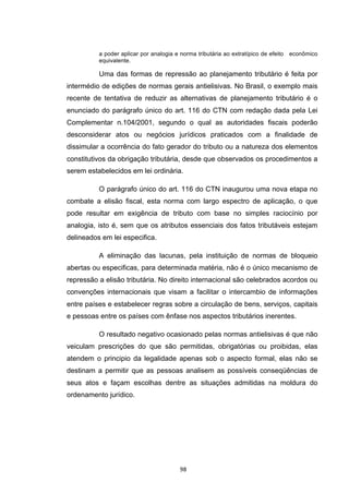   98	
  
a poder aplicar por analogia e norma tributária ao extratípico de efeito econômico
equivalente.
Uma das formas de repressão ao planejamento tributário é feita por
intermédio de edições de normas gerais antielisivas. No Brasil, o exemplo mais
recente de tentativa de reduzir as alternativas de planejamento tributário é o
enunciado do parágrafo único do art. 116 do CTN com redação dada pela Lei
Complementar n.104/2001, segundo o qual as autoridades fiscais poderão
desconsiderar atos ou negócios jurídicos praticados com a finalidade de
dissimular a ocorrência do fato gerador do tributo ou a natureza dos elementos
constitutivos da obrigação tributária, desde que observados os procedimentos a
serem estabelecidos em lei ordinária.
O parágrafo único do art. 116 do CTN inaugurou uma nova etapa no
combate a elisão fiscal, esta norma com largo espectro de aplicação, o que
pode resultar em exigência de tributo com base no simples raciocínio por
analogia, isto é, sem que os atributos essenciais dos fatos tributáveis estejam
delineados em lei especifica.
A eliminação das lacunas, pela instituição de normas de bloqueio
abertas ou especificas, para determinada matéria, não é o único mecanismo de
repressão a elisão tributária. No direito internacional são celebrados acordos ou
convenções internacionais que visam a facilitar o intercambio de informações
entre países e estabelecer regras sobre a circulação de bens, serviços, capitais
e pessoas entre os países com ênfase nos aspectos tributários inerentes.
O resultado negativo ocasionado pelas normas antielisivas é que não
veiculam prescrições do que são permitidas, obrigatórias ou proibidas, elas
atendem o principio da legalidade apenas sob o aspecto formal, elas não se
destinam a permitir que as pessoas analisem as possíveis conseqüências de
seus atos e façam escolhas dentre as situações admitidas na moldura do
ordenamento jurídico.
 