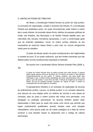   99	
  
5. LIMITES AO PODER DE TRIBUTAR
No Brasil, a Constituição Federal fornece do ponto de vista jurídico,
os princípios de organização, criação e aumento dos tributos. É a Constituição
Federal que estabelece quem, em quais circunstancias, pode instituir e cobrar
tais e quais tributos. Ao proceder dessa forma, distribui às pessoas políticas da
União, dos Estados, dos Municípios e do Distrito Federal aptidão para, por
intermédio dos veículos normativos apropriados, e com a conformação geral
que de antemão estabelece, inovar na ordem jurídica editando as leis
necessárias ao exercício desse direito e para criar um vinculo obrigacional
valido para os cidadãos.
O poder de tributar advém do pacto constitucional e tem legitimidade
a vontade do povo. É um poder autônomo, que tem limites imanentes que são
ditados pelas normas constitucionais expressas e implícitas.
De acordo com o doutrinador Edmar Oliveira Andrade Filho (2009, p.
39):
O poder de instituir tributos atua na esfera privada sem pedir licença. A pessoa
eleita sujeito passivo torna-se devedora de um tributo se pratica o fato gerador
independentemente de seu querer. É natural, portanto, que esse poder seja
delimitado e que a ordem jurídica estabeleça de modo razoavelmente claro o que
pode o que não pode e o que deve ser feito. Trata-se de exigência da certeza di
direito, de que as pessoas possam conhecer as “regras do jogo” e avaliar as
conseqüências de suas ações ou omissões.
O planejamento tributário é um processo de exploração de lacunas
do ordenamento jurídico. Lacuna, no âmbito jurídico, é um conceito relacional,
pois decorre de uma relação entre um sistema de normas e uma classe de
condutas, para as quais a ordem jurídica não indica uma permissão, uma
obrigação ou proibição sancionável. As lacunas também podem estar
relacionadas a fatos para os quais não existe uma norma que permita que
sejam juridicamente qualificados quando levados para uma situação
interpretativa. Uma lacuna pode ser de índole axiológica se a falta de norma
conduzir a uma decisão injusta ou desacordo com o código de valores
dominantes,
 