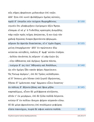Ἐπιμέλεια κειμένου Ἰωάννης Καραδημητρόπουλος σελίς 26 ἐκ 75
οὓς κῆρες φορέουσι μελαινάων ἐπὶ νηῶν.
ἀλλ’ ἤτοι ἐπὶ νυκτὶ φυλάξομεν ἡμέας αὐτούς,
πρῶϊ δ’ ὑπηοῖοι σὺν τεύχεσι θωρηχθέντες Θ 530
νηυσὶν ἔπι γλαφυρῇσιν ἐγείρομεν ὀξὺν Ἄρηα.
εἴσομαι εἴ κέ μ’ ὁ Τυδεΐδης κρατερὸς Διομήδης
πὰρ νηῶν πρὸς τεῖχος ἀπώσεται, ἤ κεν ἐγὼ τὸν
χαλκῷ δῃώσας ἔναρα βροτόεντα φέρωμαι.
αὔριον ἣν ἀρετὴν διαείσεται, εἴ κ’ ἐμὸν ἔγχος Θ 535
μείνῃ ἐπερχόμενον· ἀλλ’ ἐν πρώτοισιν ὀΐω
κείσεται οὐτηθείς, πολέες δ’ ἀμφ’ αὐτὸν ἑταῖροι
. ἠελίου ἀνιόντος ἐς αὔριον· εἰ γὰρ ἐγὼν ὣς
. εἴην ἀθάνατος καὶ ἀγήρως ἤματα πάντα,
. τιοίμην δ’ ὡς τίετ’ Ἀθηναίη καὶ Ἀπόλλων, Θ 540
ὡς νῦν ἡμέρη ἧδε κακὸν φέρει Ἀργείοισιν.
Ὣς Ἕκτωρ ἀγόρευ’, ἐπὶ δὲ Τρῶες κελάδησαν.
οἳ δ’ ἵππους μὲν λῦσαν ὑπὸ ζυγοῦ ἱδρώοντας,
δῆσαν δ’ ἱμάντεσσι παρ’ ἅρμασιν οἷσιν ἕκαστος·
ἐκ πόλιος δ’ ἄξοντο βόας καὶ ἴφια μῆλα Θ 545
καρπαλίμως, οἶνον δὲ μελίφρονα οἰνίζοντο,
σῖτόν τ’ ἐκ μεγάρων, ἐπὶ δὲ ξύλα πολλὰ λέγοντο.
κνίσην δ’ ἐκ πεδίου ἄνεμοι φέρον οὐρανὸν εἴσω.
Οἳ δὲ μέγα φρονέοντες ἐπὶ πτολέμοιο γεφύρας
εἴατο παννύχιοι, πυρὰ δέ σφισι καίετο πολλά. Θ 550
 