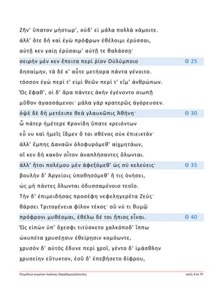 Ἐπιμέλεια κειμένου Ἰωάννης Καραδημητρόπουλος σελίς 4 ἐκ 75
Ζῆν’ ὕπατον μήστωρ’, οὐδ’ εἰ μάλα πολλὰ κάμοιτε.
ἀλλ’ ὅτε δὴ καὶ ἐγὼ πρόφρων ἐθέλοιμι ἐρύσσαι,
αὐτῇ κεν γαίῃ ἐρύσαιμ’ αὐτῇ τε θαλάσσῃ·
σειρὴν μέν κεν ἔπειτα περὶ ῥίον Οὐλύμποιο Θ 25
δησαίμην, τὰ δέ κ’ αὖτε μετήορα πάντα γένοιτο.
τόσσον ἐγὼ περί τ’ εἰμὶ θεῶν περί τ’ εἴμ’ ἀνθρώπων.
Ὣς ἔφαθ’, οἱ δ’ ἄρα πάντες ἀκὴν ἐγένοντο σιωπῇ
μῦθον ἀγασσάμενοι· μάλα γὰρ κρατερῶς ἀγόρευσεν.
ὀψὲ δὲ δὴ μετέειπε θεὰ γλαυκῶπις Ἀθήνη· Θ 30
ὦ πάτερ ἡμέτερε Κρονίδη ὕπατε κρειόντων
εὖ νυ καὶ ἡμεῖς ἴδμεν ὅ τοι σθένος οὐκ ἐπιεικτόν·
ἀλλ’ ἔμπης Δαναῶν ὀλοφυρόμεθ’ αἰχμητάων,
οἵ κεν δὴ κακὸν οἶτον ἀναπλήσαντες ὄλωνται.
ἀλλ’ ἤτοι πολέμου μὲν ἀφεξόμεθ’ ὡς σὺ κελεύεις· Θ 35
βουλὴν δ’ Ἀργείοις ὑποθησόμεθ’ ἥ τις ὀνήσει,
ὡς μὴ πάντες ὄλωνται ὀδυσσαμένοιο τεοῖο.
Τὴν δ’ ἐπιμειδήσας προσέφη νεφεληγερέτα Ζεύς·
θάρσει Τριτογένεια φίλον τέκος· οὔ νύ τι θυμῷ
πρόφρονι μυθέομαι, ἐθέλω δέ τοι ἤπιος εἶναι. Θ 40
Ὣς εἰπὼν ὑπ’ ὄχεσφι τιτύσκετο χαλκόποδ’ ἵππω
ὠκυπέτα χρυσέῃσιν ἐθείρῃσιν κομόωντε,
χρυσὸν δ’ αὐτὸς ἔδυνε περὶ χροΐ, γέντο δ’ ἱμάσθλην
χρυσείην εὔτυκτον, ἑοῦ δ’ ἐπεβήσετο δίφρου,
 