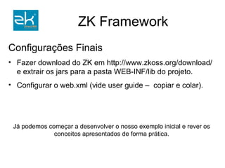 Funcionamento do ZK (resumo) ZK loader    carrega página; ZK AU engine e ZK client engine    tornam fácil a comunicação Ajax (objetos no servidor dispensam a programação Javascript); Qualquer componente definido em ZUML terá um objeto para a manipulação da visão no servidor. Vantagem:  O ZK prevê vários problemas de compatibilidade entre browsers. 