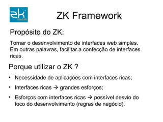 Porque utilizar o ZK ? Necessidade de aplicações com interfaces ricas; Interfaces ricas    grandes esforços; Esforços com interfaces ricas    possível desvio do foco do desenvolvimento (regras de negócio). Propósito do ZK: Tornar o desenvolvimento de interfaces web simples.  Em outras palavras, facilitar a confecção de interfaces ricas. 