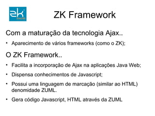 Com a maturação da tecnologia Ajax..  Aparecimento de vários frameworks (como o ZK); O ZK Framework.. Facilita a incorporação de Ajax na aplicações Java Web; Dispensa conhecimentos de Javascript; Possui uma linguagem de marcação (similar ao HTML) denomidade ZUML. Gera código Javascript, HTML através da ZUML 