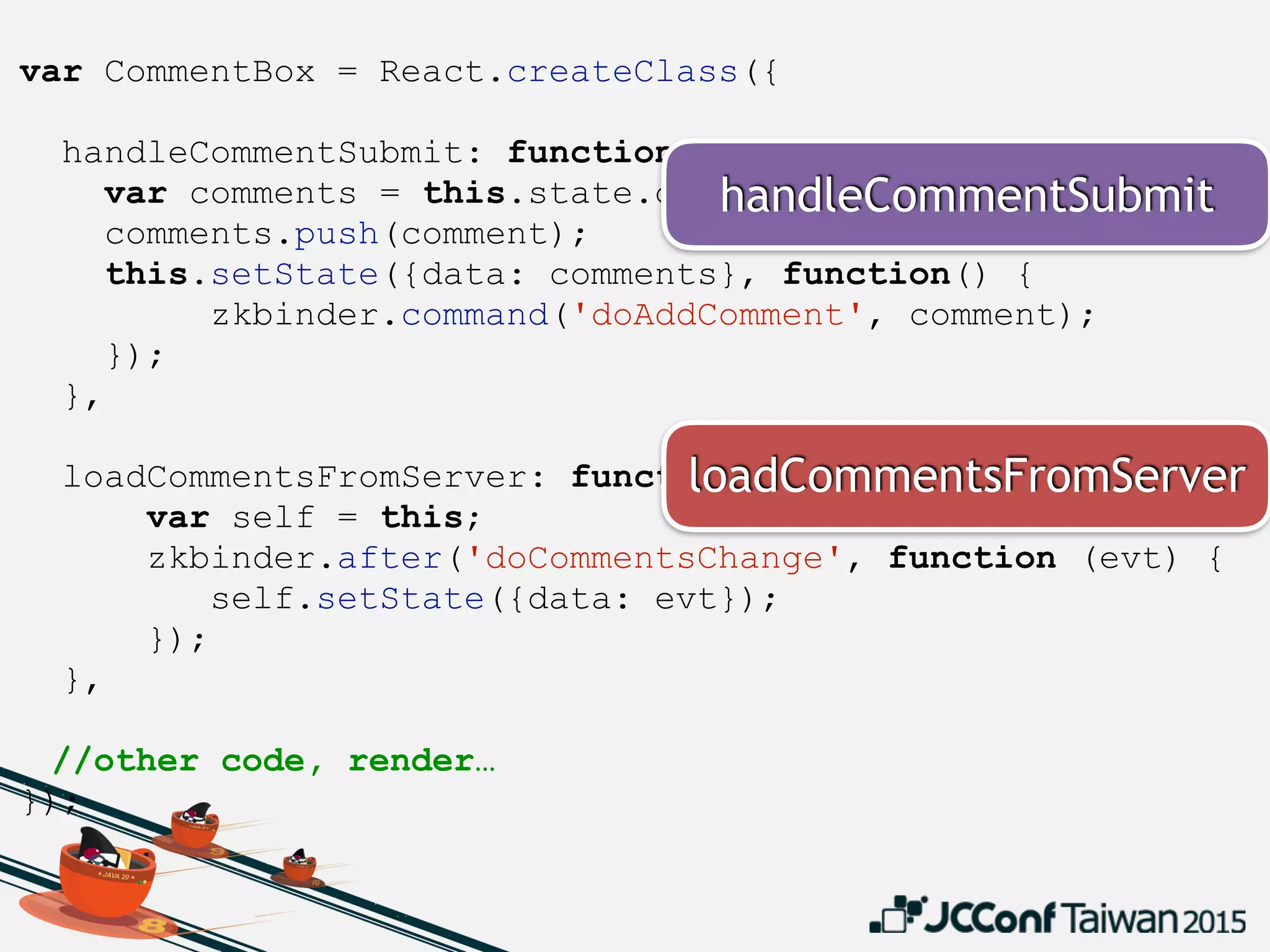 var CommentBox = React.createClass({
handleCommentSubmit: function(comment) {
var comments = this.state.data;
comments.push(comment);
this.setState({data: comments}, function() {
zkbinder.command('doAddComment', comment);
});
},
loadCommentsFromServer: function() {
var self = this;
zkbinder.after('doCommentsChange', function (evt) {
self.setState({data: evt});
});
},
//other code, render…
});
loadCommentsFromServer
handleCommentSubmit
 