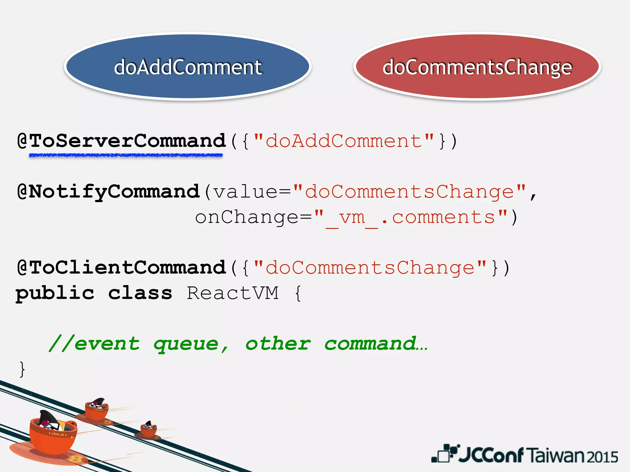 @ToServerCommand({"doAddComment"})
 
@NotifyCommand(value="doCommentsChange",
onChange="_vm_.comments")
@ToClientCommand({"doCommentsChange"})
public class ReactVM {
//event queue, other command…
}
doAddComment doCommentsChange
 