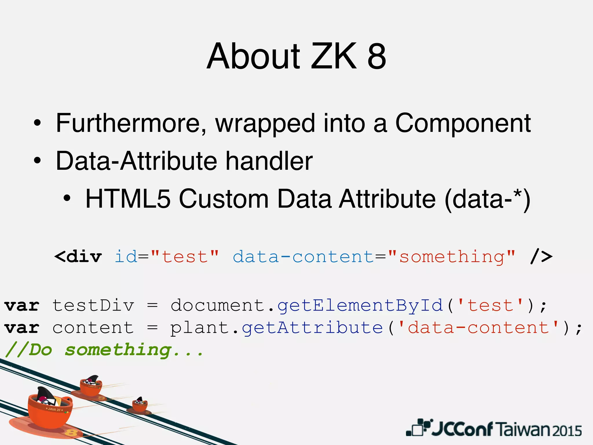About ZK 8
• Furthermore, wrapped into a Component
• Data-Attribute handler
• HTML5 Custom Data Attribute (data-*)
<div id="test" data-content="something" />
var testDiv = document.getElementById('test');
var content = plant.getAttribute('data-content');
//Do something...
 