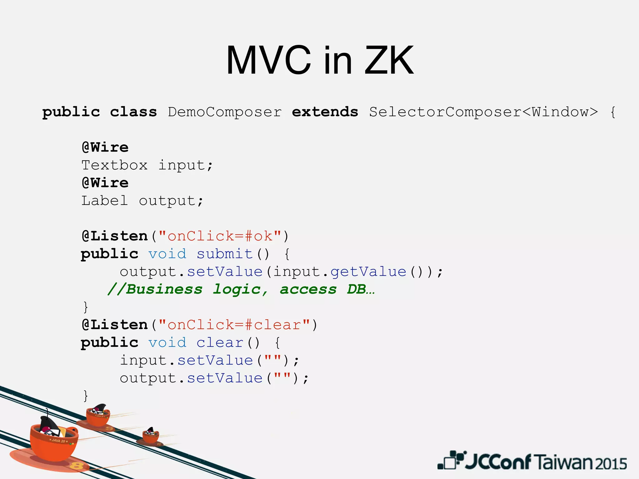 public class DemoComposer extends SelectorComposer<Window> {
@Wire
Textbox input;
@Wire
Label output;
@Listen("onClick=#ok")
public void submit() {
output.setValue(input.getValue());
//Business logic, access DB…
}
@Listen("onClick=#clear")
public void clear() {
input.setValue("");
output.setValue("");
}
}
MVC in ZK
 