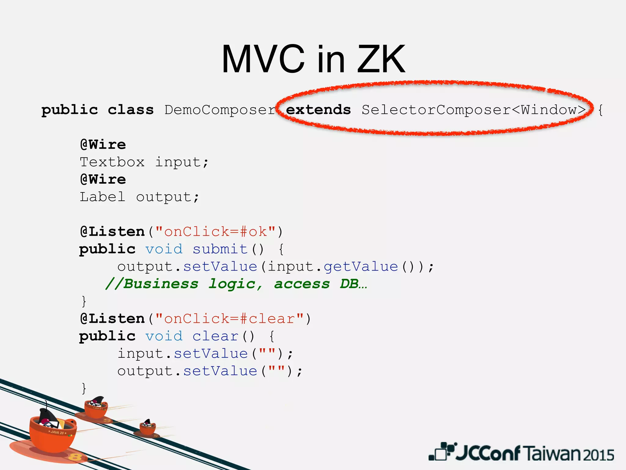 public class DemoComposer extends SelectorComposer<Window> {
@Wire
Textbox input;
@Wire
Label output;
@Listen("onClick=#ok")
public void submit() {
output.setValue(input.getValue());
//Business logic, access DB…
}
@Listen("onClick=#clear")
public void clear() {
input.setValue("");
output.setValue("");
}
}
MVC in ZK
 