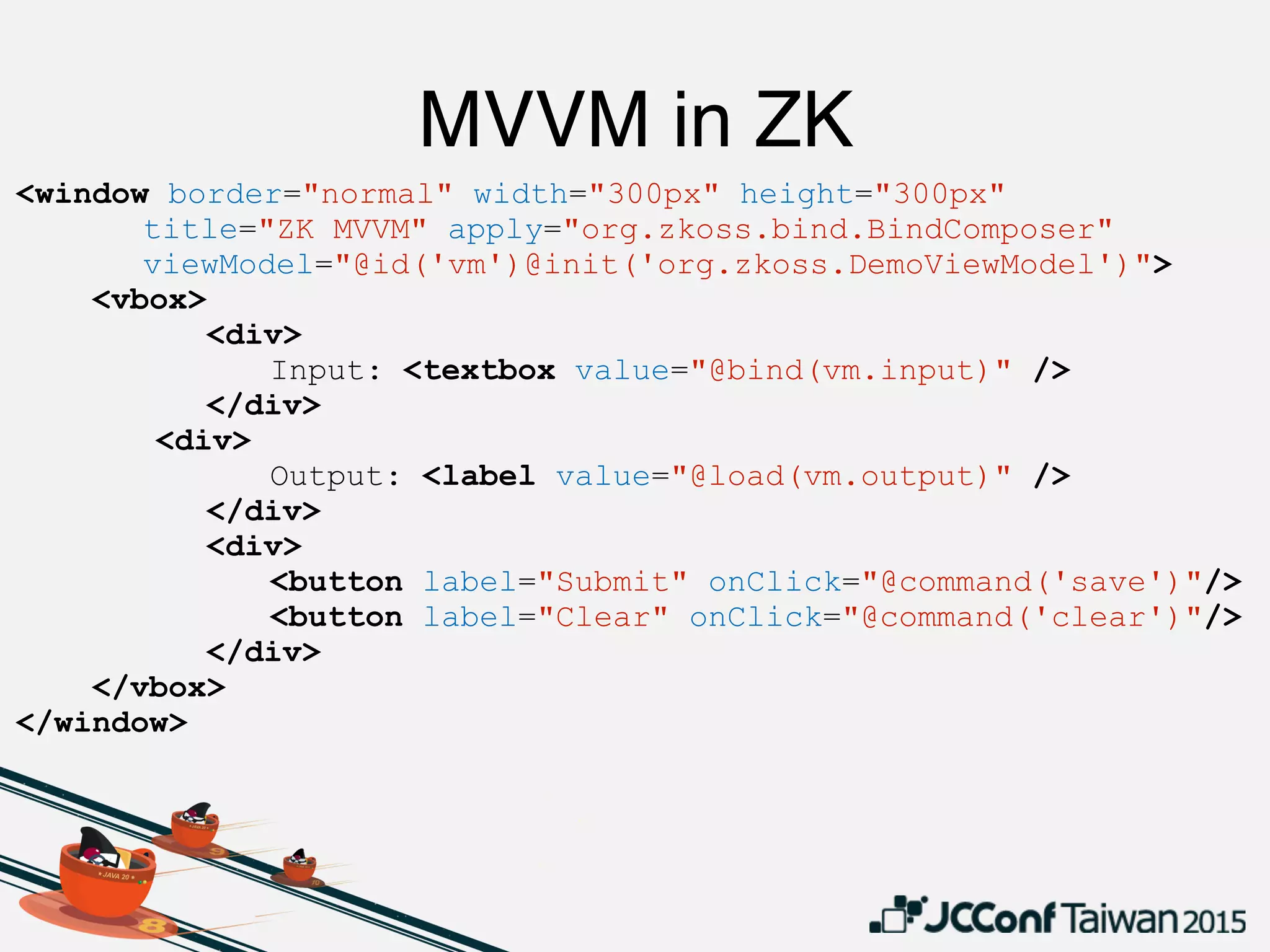 MVVM in ZK
<window border="normal" width="300px" height="300px"
title="ZK MVVM" apply="org.zkoss.bind.BindComposer"
viewModel="@id('vm')@init('org.zkoss.DemoViewModel')">
<vbox>
<div>
Input: <textbox value="@bind(vm.input)" />
</div>
<div>
Output: <label value="@load(vm.output)" />
</div>
<div>
<button label="Submit" onClick="@command('save')"/>
<button label="Clear" onClick="@command('clear')"/>
</div>
</vbox>
</window>
 