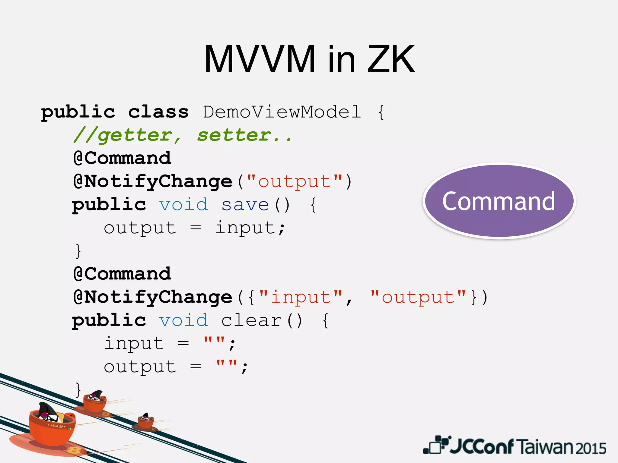 MVVM in ZK
public class DemoViewModel {
//getter, setter..
@Command
@NotifyChange("output")
public void save() {
output = input;
}
@Command
@NotifyChange({"input", "output"})
public void clear() {
input = "";
output = "";
}
}
Command
 