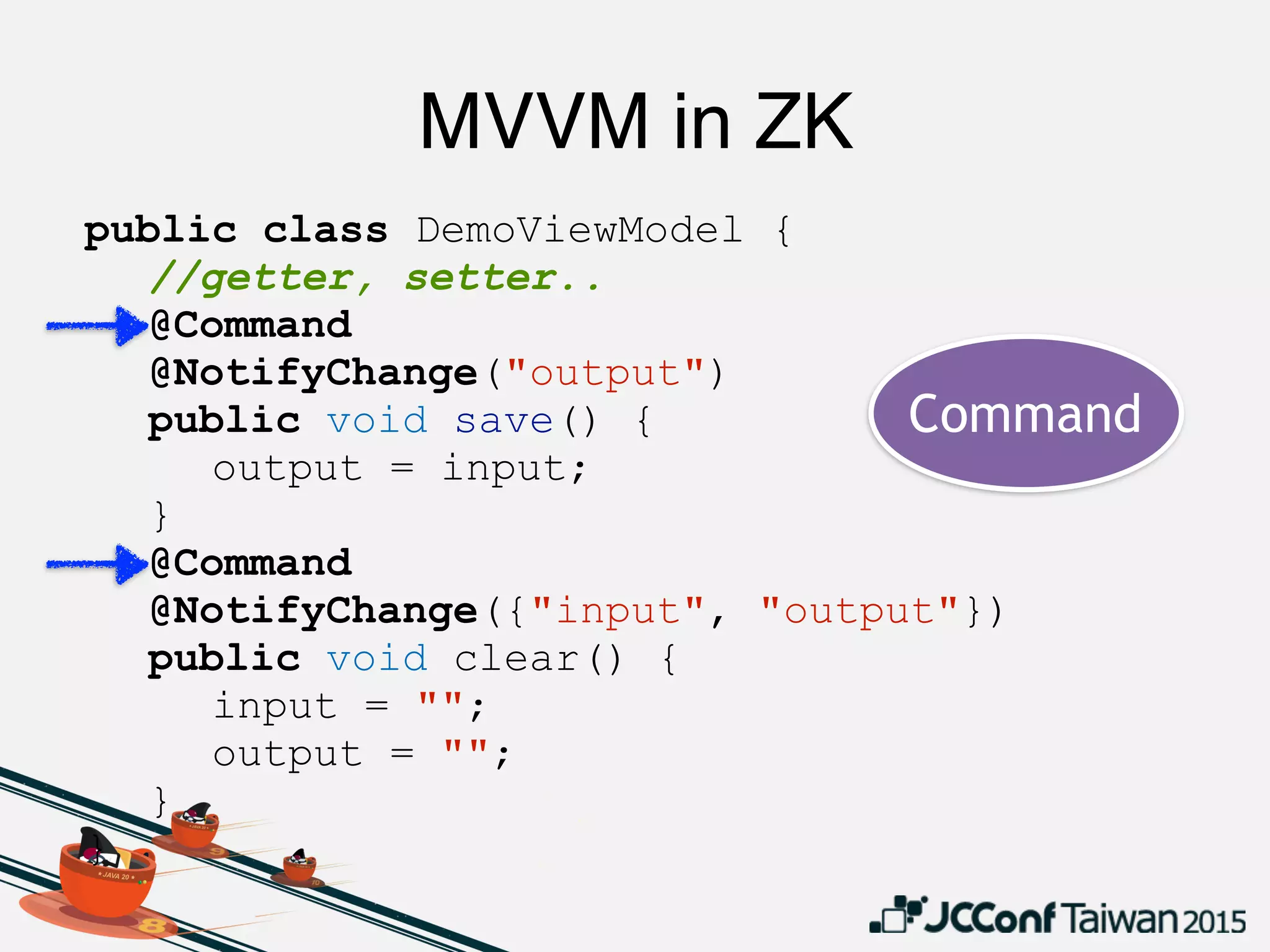 MVVM in ZK
public class DemoViewModel {
//getter, setter..
@Command
@NotifyChange("output")
public void save() {
output = input;
}
@Command
@NotifyChange({"input", "output"})
public void clear() {
input = "";
output = "";
}
}
Command
 