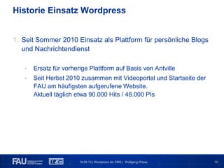 1019.09.13 | Wordpress als CMS | Wolfgang Wiese
Historie Einsatz Wordpress
1. Seit Sommer 2010 Einsatz als Plattform für persönliche Blogs
und Nachrichtendienst
• Ersatz für vorherige Plattform auf Basis von Antville
• Seit Herbst 2010 zusammen mit Videoportal und Startseite der
FAU am häufigsten aufgerufene Website.
Aktuell täglich etwa 90.000 Hits / 48.000 PIs
 