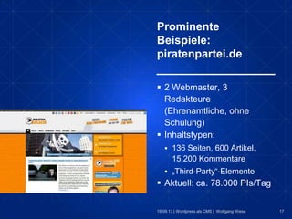 17
Prominente
Beispiele:
piratenpartei.de
19.09.13 | Wordpress als CMS | Wolfgang Wiese
 2 Webmaster, 3
Redakteure
(Ehrenamtliche, ohne
Schulung)
 Inhaltstypen:
 136 Seiten, 600 Artikel,
15.200 Kommentare
 „Third-Party“-Elemente
 Aktuell: ca. 78.000 PIs/Tag
 