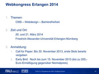 20
1. Themen:
CMS – Webdesign – Barrierefreiheit
2. Zeit und Ort:
20. und 21. März 2014
Friedrich-Alexander-Universität Erlangen-Nürnberg
3. Anmeldung:
1. Call for Paper: Bis 30. November 2013, erste Slots bereits
vergeben
2. Early Bird: Noch bis zum 15. November 2013 (bis zu 200,-
Euro Ermäßigung gegenüber Normalpreis)
19.09.13 | Wordpress als CMS | Wolfgang Wiese
Webkongress Erlangen 2014
 